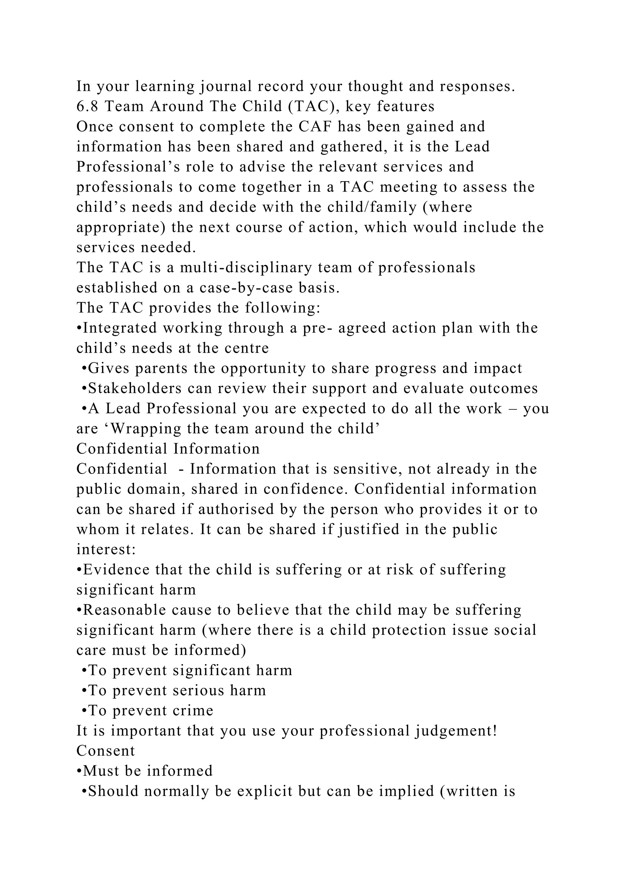 In your learning journal record your thought and responses.
6.8 Team Around The Child (TAC), key features
Once consent to complete the CAF has been gained and
information has been shared and gathered, it is the Lead
Professional’s role to advise the relevant services and
professionals to come together in a TAC meeting to assess the
child’s needs and decide with the child/family (where
appropriate) the next course of action, which would include the
services needed.
The TAC is a multi-disciplinary team of professionals
established on a case-by-case basis.
The TAC provides the following:
•Integrated working through a pre- agreed action plan with the
child’s needs at the centre
•Gives parents the opportunity to share progress and impact
•Stakeholders can review their support and evaluate outcomes
•A Lead Professional you are expected to do all the work – you
are ‘Wrapping the team around the child’
Confidential Information
Confidential - Information that is sensitive, not already in the
public domain, shared in confidence. Confidential information
can be shared if authorised by the person who provides it or to
whom it relates. It can be shared if justified in the public
interest:
•Evidence that the child is suffering or at risk of suffering
significant harm
•Reasonable cause to believe that the child may be suffering
significant harm (where there is a child protection issue social
care must be informed)
•To prevent significant harm
•To prevent serious harm
•To prevent crime
It is important that you use your professional judgement!
Consent
•Must be informed
•Should normally be explicit but can be implied (written is
 