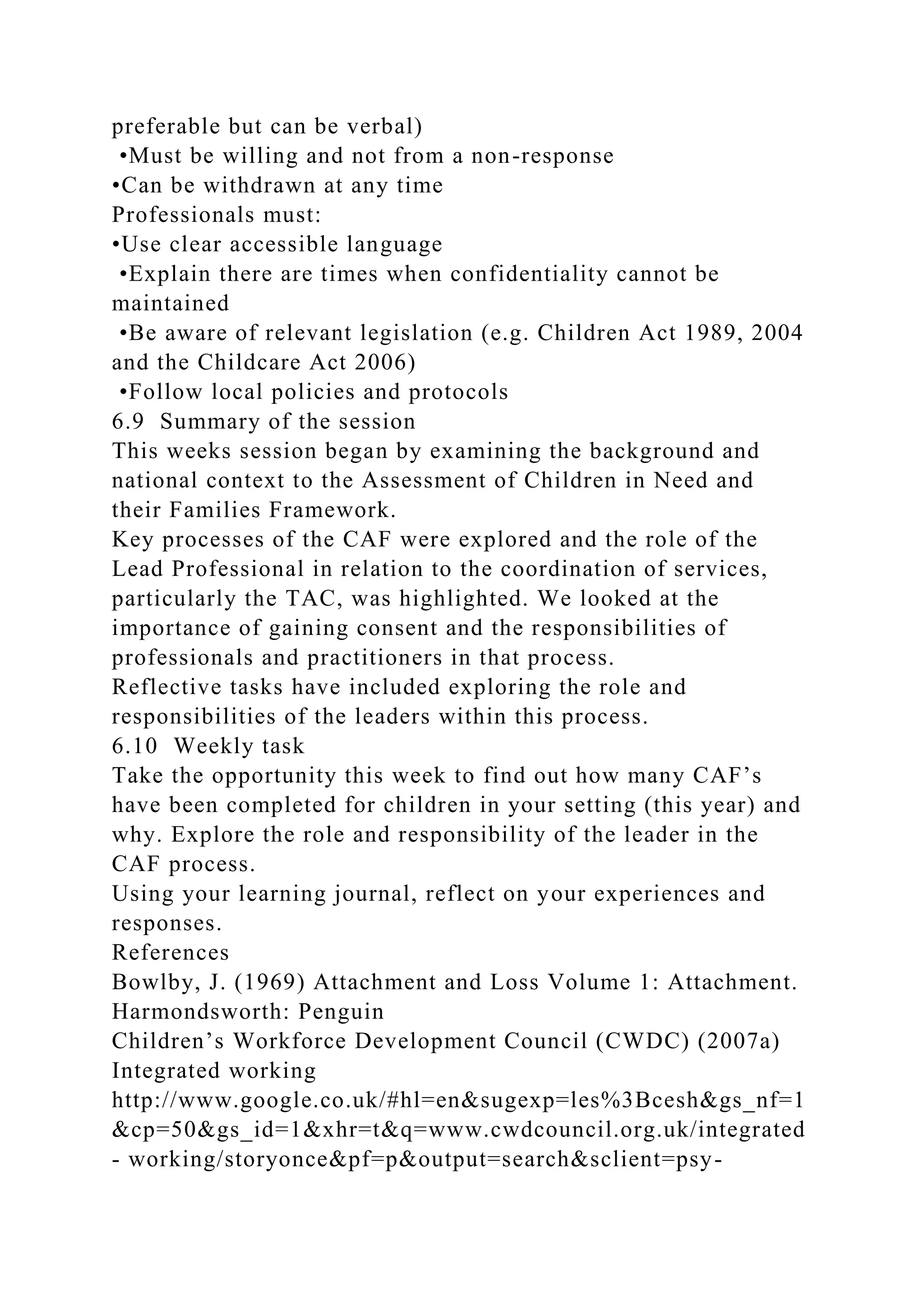 preferable but can be verbal)
•Must be willing and not from a non-response
•Can be withdrawn at any time
Professionals must:
•Use clear accessible language
•Explain there are times when confidentiality cannot be
maintained
•Be aware of relevant legislation (e.g. Children Act 1989, 2004
and the Childcare Act 2006)
•Follow local policies and protocols
6.9 Summary of the session
This weeks session began by examining the background and
national context to the Assessment of Children in Need and
their Families Framework.
Key processes of the CAF were explored and the role of the
Lead Professional in relation to the coordination of services,
particularly the TAC, was highlighted. We looked at the
importance of gaining consent and the responsibilities of
professionals and practitioners in that process.
Reflective tasks have included exploring the role and
responsibilities of the leaders within this process.
6.10 Weekly task
Take the opportunity this week to find out how many CAF’s
have been completed for children in your setting (this year) and
why. Explore the role and responsibility of the leader in the
CAF process.
Using your learning journal, reflect on your experiences and
responses.
References
Bowlby, J. (1969) Attachment and Loss Volume 1: Attachment.
Harmondsworth: Penguin
Children’s Workforce Development Council (CWDC) (2007a)
Integrated working
http://www.google.co.uk/#hl=en&sugexp=les%3Bcesh&gs_nf=1
&cp=50&gs_id=1&xhr=t&q=www.cwdcouncil.org.uk/integrated
- working/storyonce&pf=p&output=search&sclient=psy-
 