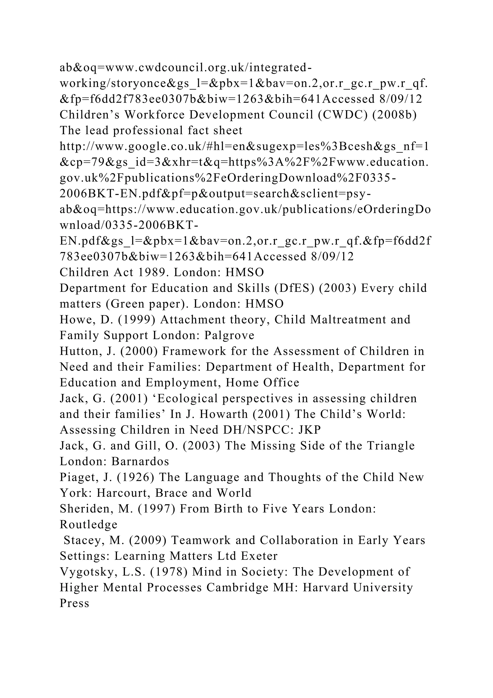 ab&oq=www.cwdcouncil.org.uk/integrated-
working/storyonce&gs_l=&pbx=1&bav=on.2,or.r_gc.r_pw.r_qf.
&fp=f6dd2f783ee0307b&biw=1263&bih=641Accessed 8/09/12
Children’s Workforce Development Council (CWDC) (2008b)
The lead professional fact sheet
http://www.google.co.uk/#hl=en&sugexp=les%3Bcesh&gs_nf=1
&cp=79&gs_id=3&xhr=t&q=https%3A%2F%2Fwww.education.
gov.uk%2Fpublications%2FeOrderingDownload%2F0335-
2006BKT-EN.pdf&pf=p&output=search&sclient=psy-
ab&oq=https://www.education.gov.uk/publications/eOrderingDo
wnload/0335-2006BKT-
EN.pdf&gs_l=&pbx=1&bav=on.2,or.r_gc.r_pw.r_qf.&fp=f6dd2f
783ee0307b&biw=1263&bih=641Accessed 8/09/12
Children Act 1989. London: HMSO
Department for Education and Skills (DfES) (2003) Every child
matters (Green paper). London: HMSO
Howe, D. (1999) Attachment theory, Child Maltreatment and
Family Support London: Palgrove
Hutton, J. (2000) Framework for the Assessment of Children in
Need and their Families: Department of Health, Department for
Education and Employment, Home Office
Jack, G. (2001) ‘Ecological perspectives in assessing children
and their families’ In J. Howarth (2001) The Child’s World:
Assessing Children in Need DH/NSPCC: JKP
Jack, G. and Gill, O. (2003) The Missing Side of the Triangle
London: Barnardos
Piaget, J. (1926) The Language and Thoughts of the Child New
York: Harcourt, Brace and World
Sheriden, M. (1997) From Birth to Five Years London:
Routledge
Stacey, M. (2009) Teamwork and Collaboration in Early Years
Settings: Learning Matters Ltd Exeter
Vygotsky, L.S. (1978) Mind in Society: The Development of
Higher Mental Processes Cambridge MH: Harvard University
Press
 