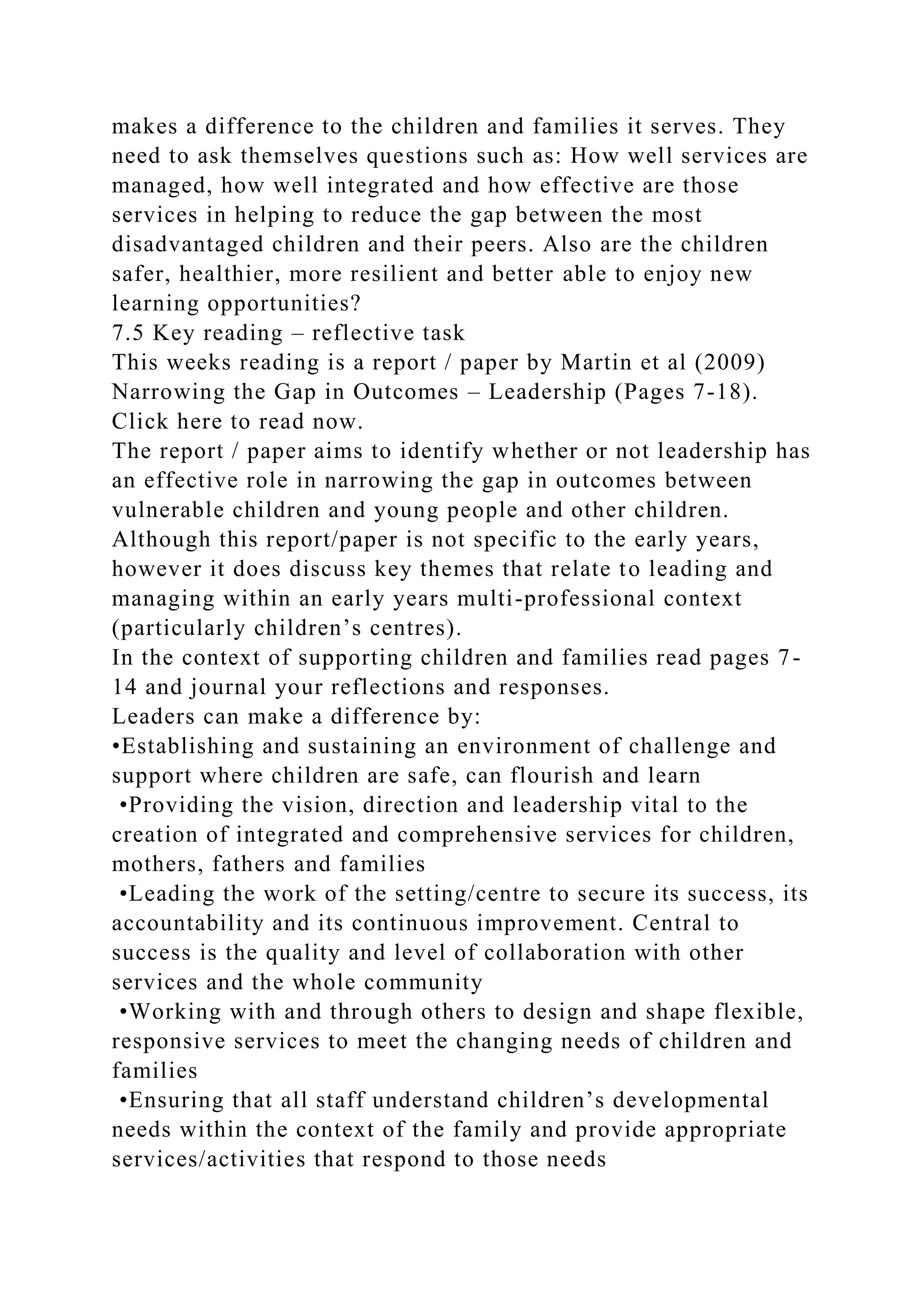 makes a difference to the children and families it serves. They
need to ask themselves questions such as: How well services are
managed, how well integrated and how effective are those
services in helping to reduce the gap between the most
disadvantaged children and their peers. Also are the children
safer, healthier, more resilient and better able to enjoy new
learning opportunities?
7.5 Key reading – reflective task
This weeks reading is a report / paper by Martin et al (2009)
Narrowing the Gap in Outcomes – Leadership (Pages 7-18).
Click here to read now.
The report / paper aims to identify whether or not leadership has
an effective role in narrowing the gap in outcomes between
vulnerable children and young people and other children.
Although this report/paper is not specific to the early years,
however it does discuss key themes that relate to leading and
managing within an early years multi-professional context
(particularly children’s centres).
In the context of supporting children and families read pages 7-
14 and journal your reflections and responses.
Leaders can make a difference by:
•Establishing and sustaining an environment of challenge and
support where children are safe, can flourish and learn
•Providing the vision, direction and leadership vital to the
creation of integrated and comprehensive services for children,
mothers, fathers and families
•Leading the work of the setting/centre to secure its success, its
accountability and its continuous improvement. Central to
success is the quality and level of collaboration with other
services and the whole community
•Working with and through others to design and shape flexible,
responsive services to meet the changing needs of children and
families
•Ensuring that all staff understand children’s developmental
needs within the context of the family and provide appropriate
services/activities that respond to those needs
 