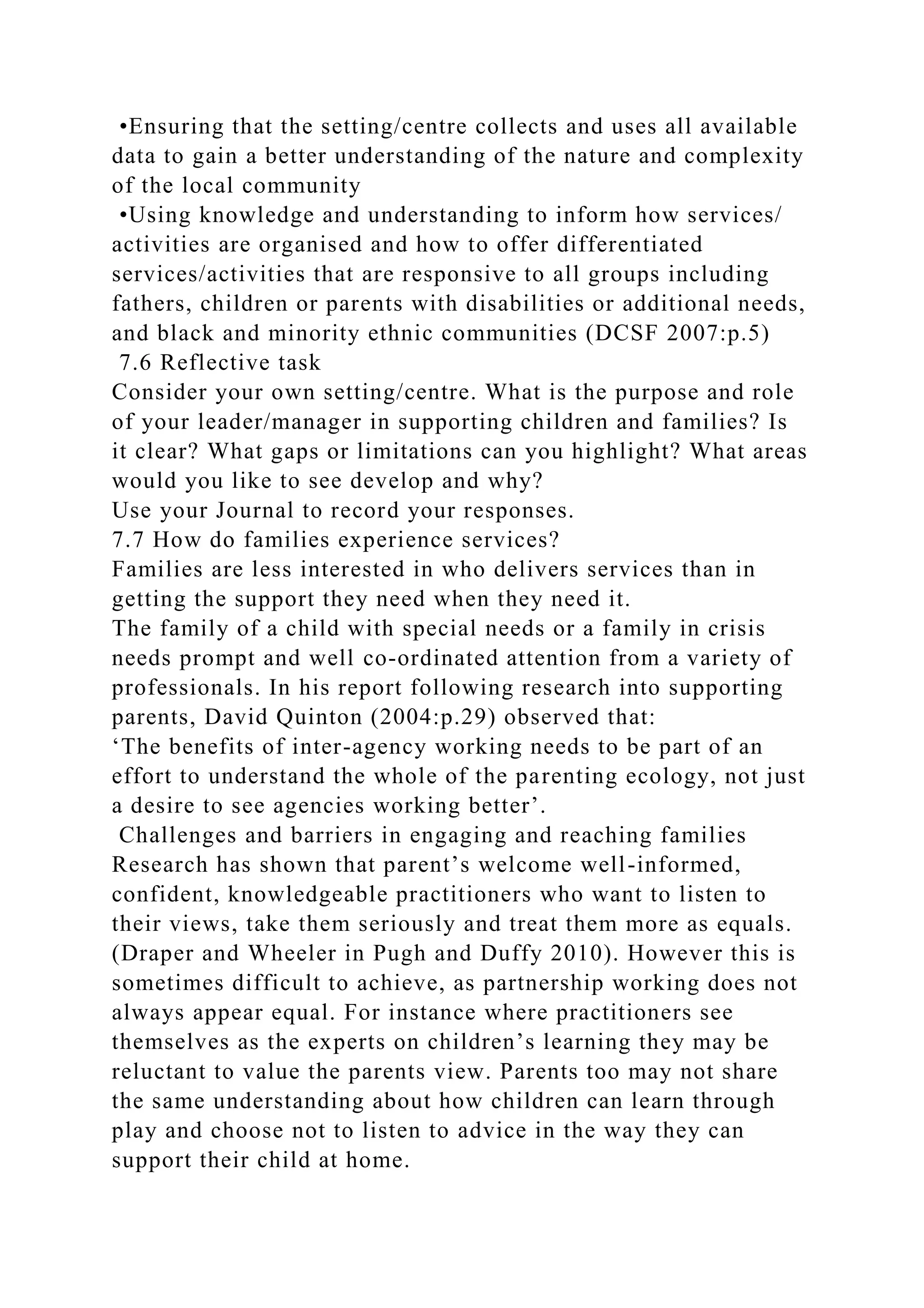 •Ensuring that the setting/centre collects and uses all available
data to gain a better understanding of the nature and complexity
of the local community
•Using knowledge and understanding to inform how services/
activities are organised and how to offer differentiated
services/activities that are responsive to all groups including
fathers, children or parents with disabilities or additional needs,
and black and minority ethnic communities (DCSF 2007:p.5)
7.6 Reflective task
Consider your own setting/centre. What is the purpose and role
of your leader/manager in supporting children and families? Is
it clear? What gaps or limitations can you highlight? What areas
would you like to see develop and why?
Use your Journal to record your responses.
7.7 How do families experience services?
Families are less interested in who delivers services than in
getting the support they need when they need it.
The family of a child with special needs or a family in crisis
needs prompt and well co-ordinated attention from a variety of
professionals. In his report following research into supporting
parents, David Quinton (2004:p.29) observed that:
‘The benefits of inter-agency working needs to be part of an
effort to understand the whole of the parenting ecology, not just
a desire to see agencies working better’.
Challenges and barriers in engaging and reaching families
Research has shown that parent’s welcome well-informed,
confident, knowledgeable practitioners who want to listen to
their views, take them seriously and treat them more as equals.
(Draper and Wheeler in Pugh and Duffy 2010). However this is
sometimes difficult to achieve, as partnership working does not
always appear equal. For instance where practitioners see
themselves as the experts on children’s learning they may be
reluctant to value the parents view. Parents too may not share
the same understanding about how children can learn through
play and choose not to listen to advice in the way they can
support their child at home.
 