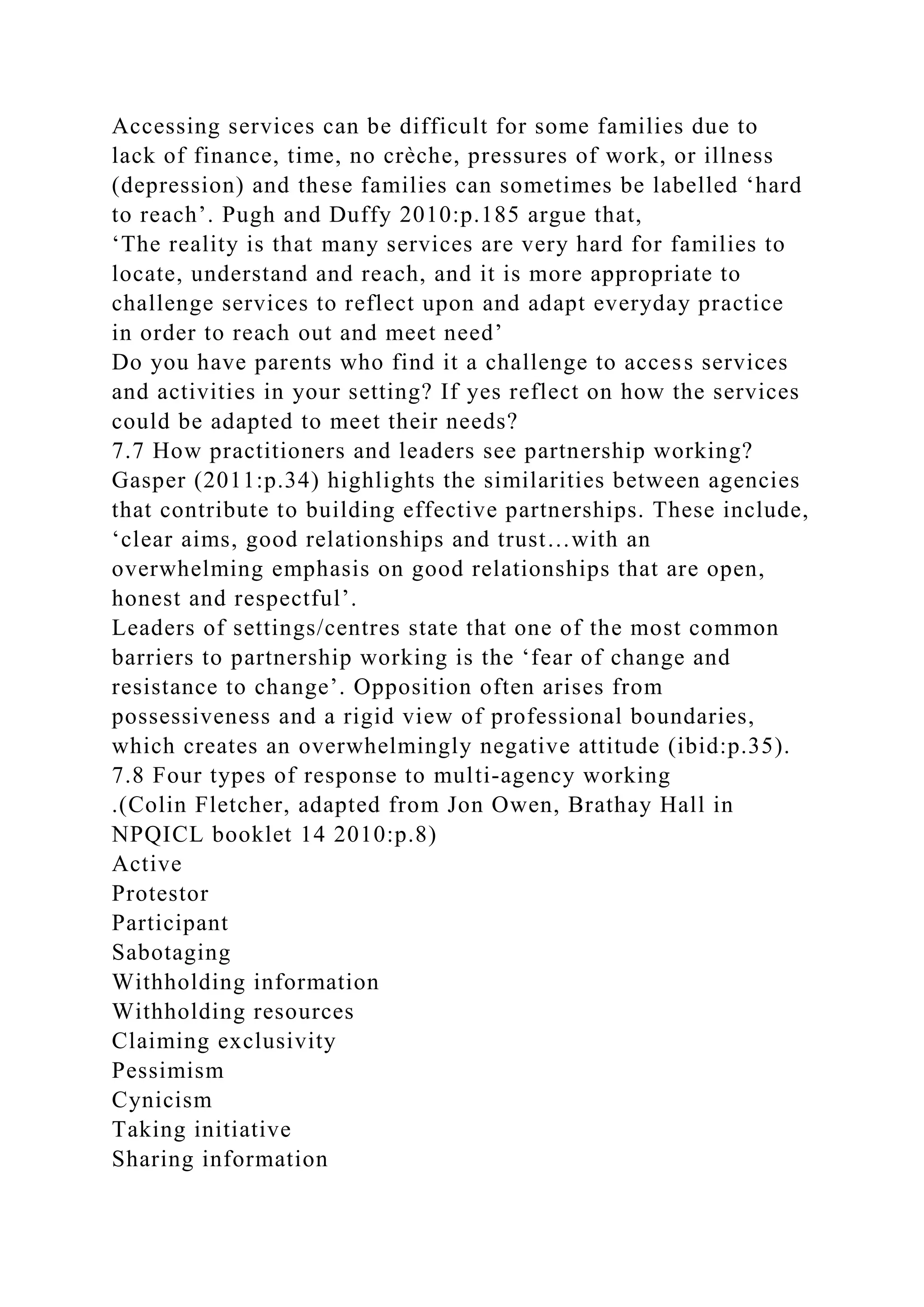 Accessing services can be difficult for some families due to
lack of finance, time, no crèche, pressures of work, or illness
(depression) and these families can sometimes be labelled ‘hard
to reach’. Pugh and Duffy 2010:p.185 argue that,
‘The reality is that many services are very hard for families to
locate, understand and reach, and it is more appropriate to
challenge services to reflect upon and adapt everyday practice
in order to reach out and meet need’
Do you have parents who find it a challenge to access services
and activities in your setting? If yes reflect on how the services
could be adapted to meet their needs?
7.7 How practitioners and leaders see partnership working?
Gasper (2011:p.34) highlights the similarities between agencies
that contribute to building effective partnerships. These include,
‘clear aims, good relationships and trust…with an
overwhelming emphasis on good relationships that are open,
honest and respectful’.
Leaders of settings/centres state that one of the most common
barriers to partnership working is the ‘fear of change and
resistance to change’. Opposition often arises from
possessiveness and a rigid view of professional boundaries,
which creates an overwhelmingly negative attitude (ibid:p.35).
7.8 Four types of response to multi-agency working
.(Colin Fletcher, adapted from Jon Owen, Brathay Hall in
NPQICL booklet 14 2010:p.8)
Active
Protestor
Participant
Sabotaging
Withholding information
Withholding resources
Claiming exclusivity
Pessimism
Cynicism
Taking initiative
Sharing information
 