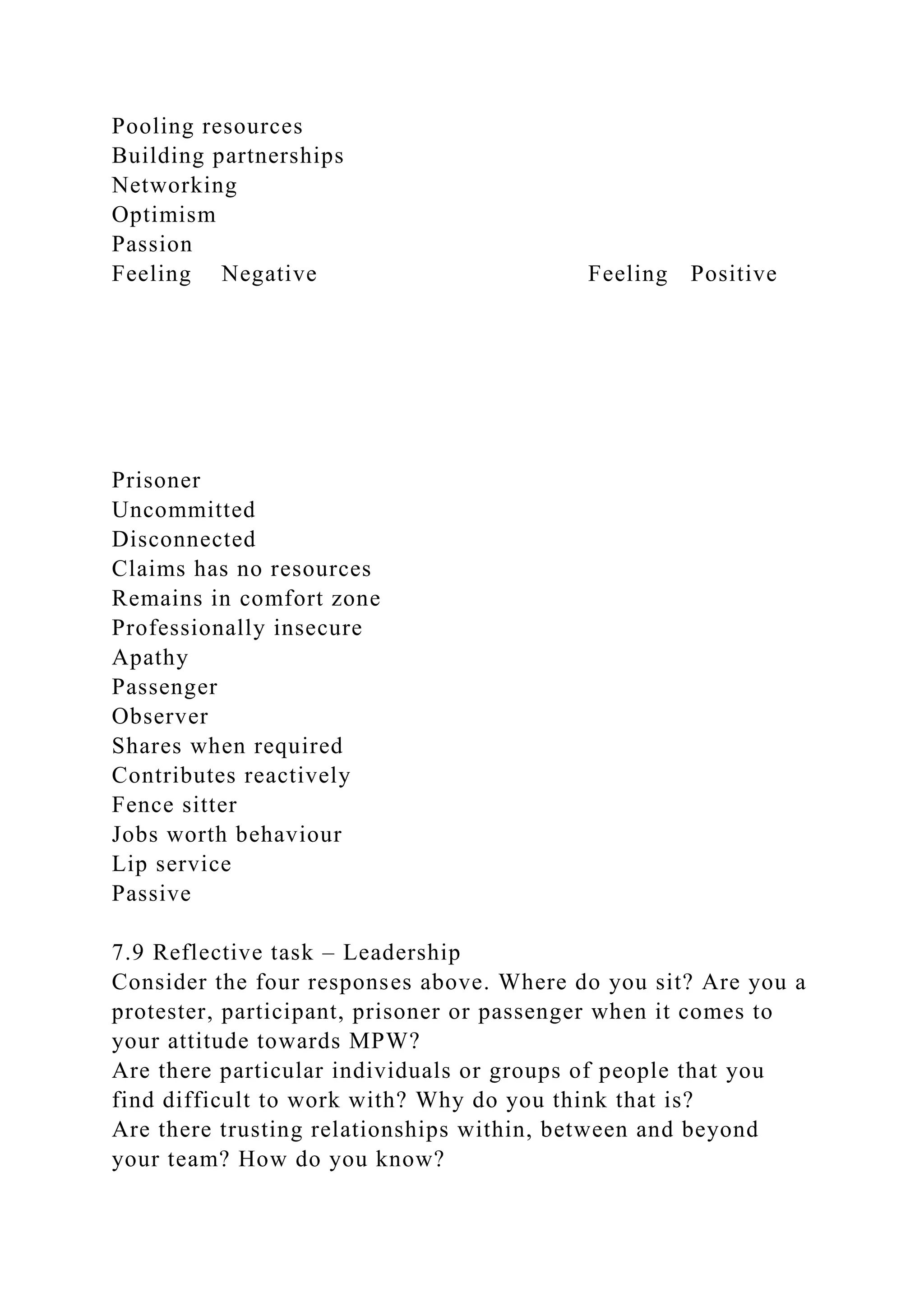 Pooling resources
Building partnerships
Networking
Optimism
Passion
Feeling Negative Feeling Positive
Prisoner
Uncommitted
Disconnected
Claims has no resources
Remains in comfort zone
Professionally insecure
Apathy
Passenger
Observer
Shares when required
Contributes reactively
Fence sitter
Jobs worth behaviour
Lip service
Passive
7.9 Reflective task – Leadership
Consider the four responses above. Where do you sit? Are you a
protester, participant, prisoner or passenger when it comes to
your attitude towards MPW?
Are there particular individuals or groups of people that you
find difficult to work with? Why do you think that is?
Are there trusting relationships within, between and beyond
your team? How do you know?
 