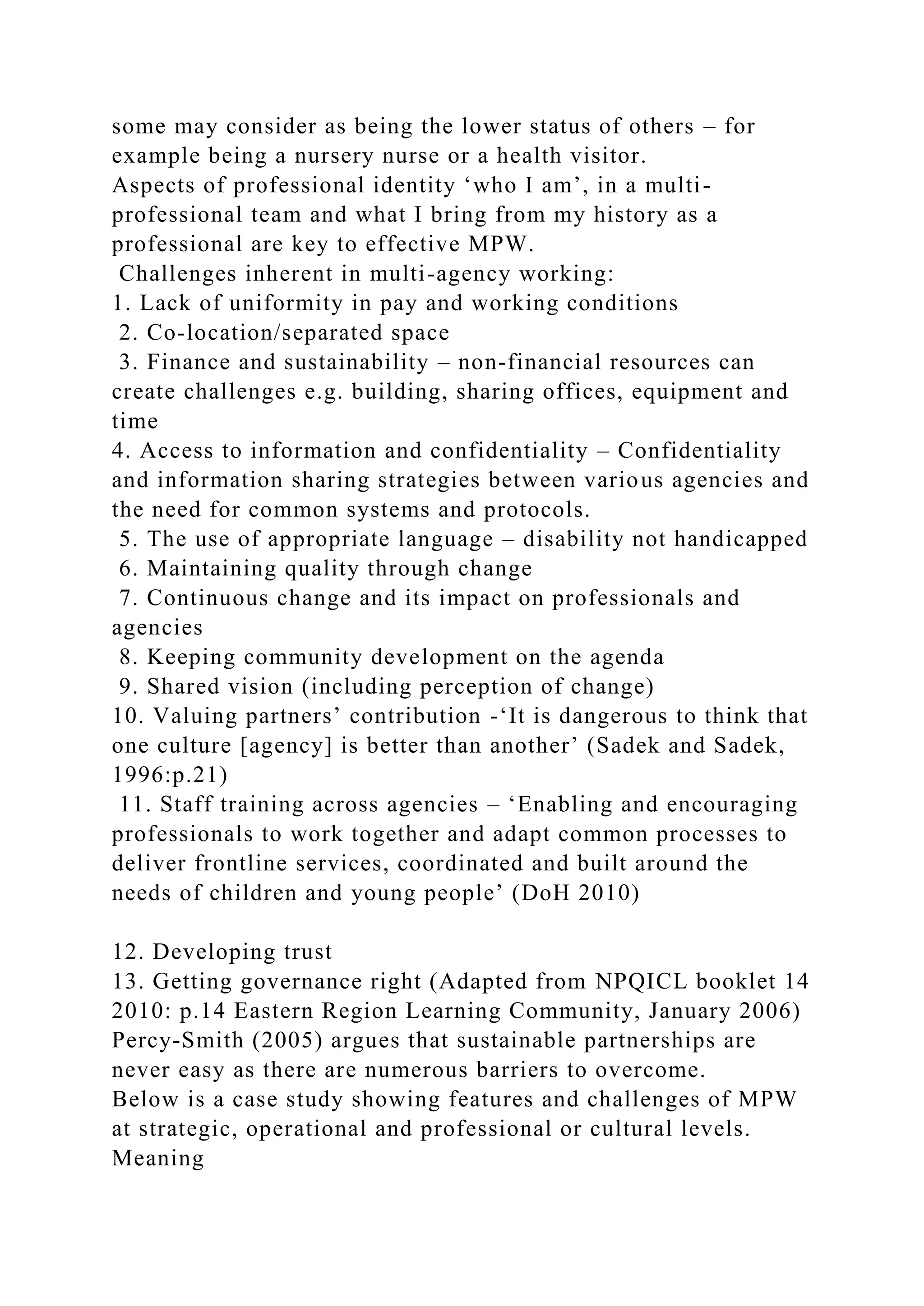 some may consider as being the lower status of others – for
example being a nursery nurse or a health visitor.
Aspects of professional identity ‘who I am’, in a multi-
professional team and what I bring from my history as a
professional are key to effective MPW.
Challenges inherent in multi-agency working:
1. Lack of uniformity in pay and working conditions
2. Co-location/separated space
3. Finance and sustainability – non-financial resources can
create challenges e.g. building, sharing offices, equipment and
time
4. Access to information and confidentiality – Confidentiality
and information sharing strategies between various agencies and
the need for common systems and protocols.
5. The use of appropriate language – disability not handicapped
6. Maintaining quality through change
7. Continuous change and its impact on professionals and
agencies
8. Keeping community development on the agenda
9. Shared vision (including perception of change)
10. Valuing partners’ contribution -‘It is dangerous to think that
one culture [agency] is better than another’ (Sadek and Sadek,
1996:p.21)
11. Staff training across agencies – ‘Enabling and encouraging
professionals to work together and adapt common processes to
deliver frontline services, coordinated and built around the
needs of children and young people’ (DoH 2010)
12. Developing trust
13. Getting governance right (Adapted from NPQICL booklet 14
2010: p.14 Eastern Region Learning Community, January 2006)
Percy-Smith (2005) argues that sustainable partnerships are
never easy as there are numerous barriers to overcome.
Below is a case study showing features and challenges of MPW
at strategic, operational and professional or cultural levels.
Meaning
 
