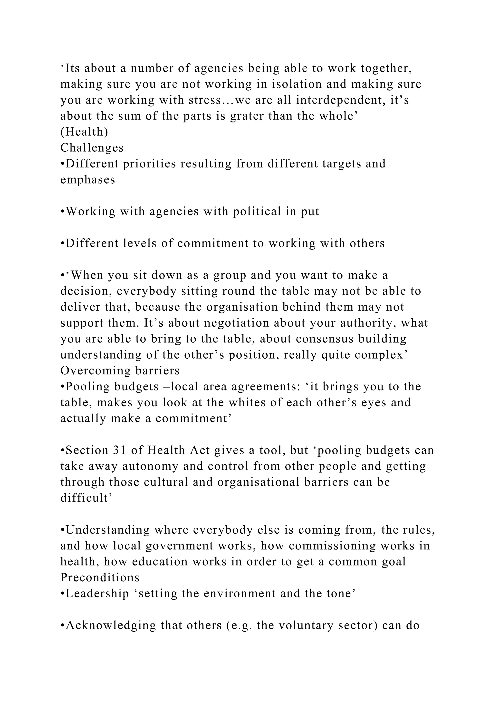 ‘Its about a number of agencies being able to work together,
making sure you are not working in isolation and making sure
you are working with stress…we are all interdependent, it’s
about the sum of the parts is grater than the whole’
(Health)
Challenges
•Different priorities resulting from different targets and
emphases
•Working with agencies with political in put
•Different levels of commitment to working with others
•‘When you sit down as a group and you want to make a
decision, everybody sitting round the table may not be able to
deliver that, because the organisation behind them may not
support them. It’s about negotiation about your authority, what
you are able to bring to the table, about consensus building
understanding of the other’s position, really quite complex’
Overcoming barriers
•Pooling budgets –local area agreements: ‘it brings you to the
table, makes you look at the whites of each other’s eyes and
actually make a commitment’
•Section 31 of Health Act gives a tool, but ‘pooling budgets can
take away autonomy and control from other people and getting
through those cultural and organisational barriers can be
difficult’
•Understanding where everybody else is coming from, the rules,
and how local government works, how commissioning works in
health, how education works in order to get a common goal
Preconditions
•Leadership ‘setting the environment and the tone’
•Acknowledging that others (e.g. the voluntary sector) can do
 