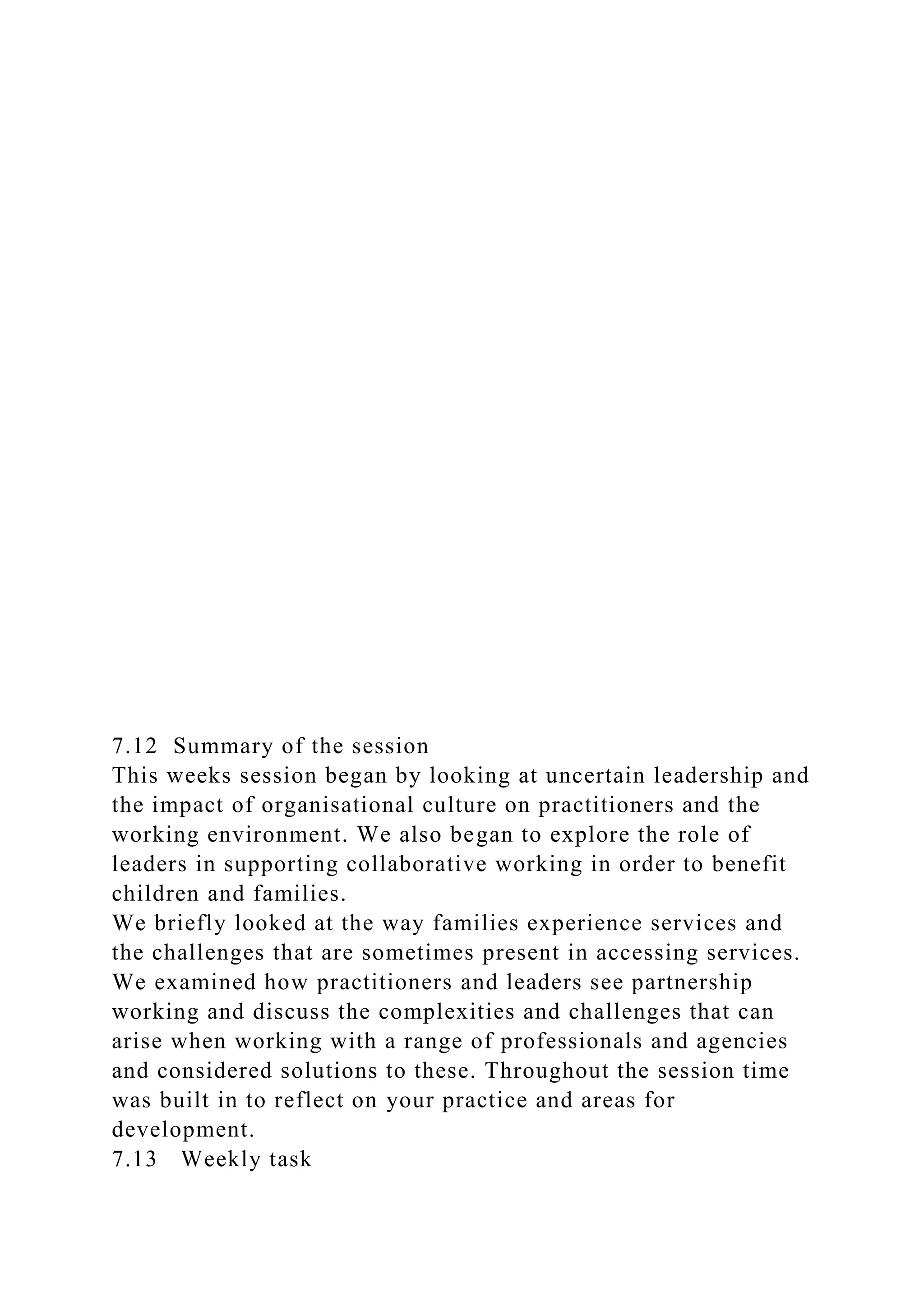 7.12 Summary of the session
This weeks session began by looking at uncertain leadership and
the impact of organisational culture on practitioners and the
working environment. We also began to explore the role of
leaders in supporting collaborative working in order to benefit
children and families.
We briefly looked at the way families experience services and
the challenges that are sometimes present in accessing services.
We examined how practitioners and leaders see partnership
working and discuss the complexities and challenges that can
arise when working with a range of professionals and agencies
and considered solutions to these. Throughout the session time
was built in to reflect on your practice and areas for
development.
7.13 Weekly task
 