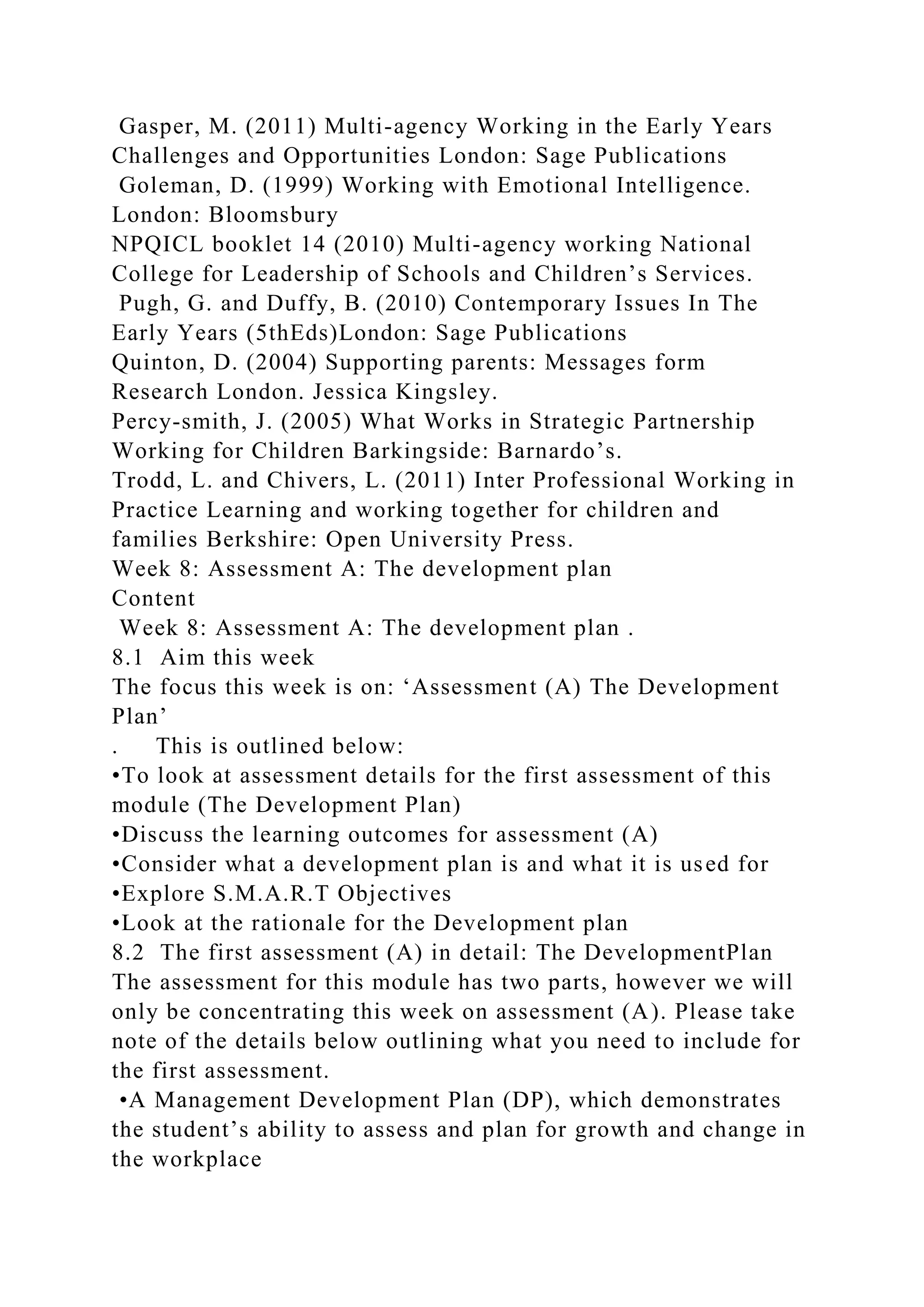 Gasper, M. (2011) Multi-agency Working in the Early Years
Challenges and Opportunities London: Sage Publications
Goleman, D. (1999) Working with Emotional Intelligence.
London: Bloomsbury
NPQICL booklet 14 (2010) Multi-agency working National
College for Leadership of Schools and Children’s Services.
Pugh, G. and Duffy, B. (2010) Contemporary Issues In The
Early Years (5thEds)London: Sage Publications
Quinton, D. (2004) Supporting parents: Messages form
Research London. Jessica Kingsley.
Percy-smith, J. (2005) What Works in Strategic Partnership
Working for Children Barkingside: Barnardo’s.
Trodd, L. and Chivers, L. (2011) Inter Professional Working in
Practice Learning and working together for children and
families Berkshire: Open University Press.
Week 8: Assessment A: The development plan
Content
Week 8: Assessment A: The development plan .
8.1 Aim this week
The focus this week is on: ‘Assessment (A) The Development
Plan’
. This is outlined below:
•To look at assessment details for the first assessment of this
module (The Development Plan)
•Discuss the learning outcomes for assessment (A)
•Consider what a development plan is and what it is used for
•Explore S.M.A.R.T Objectives
•Look at the rationale for the Development plan
8.2 The first assessment (A) in detail: The DevelopmentPlan
The assessment for this module has two parts, however we will
only be concentrating this week on assessment (A). Please take
note of the details below outlining what you need to include for
the first assessment.
•A Management Development Plan (DP), which demonstrates
the student’s ability to assess and plan for growth and change in
the workplace
 