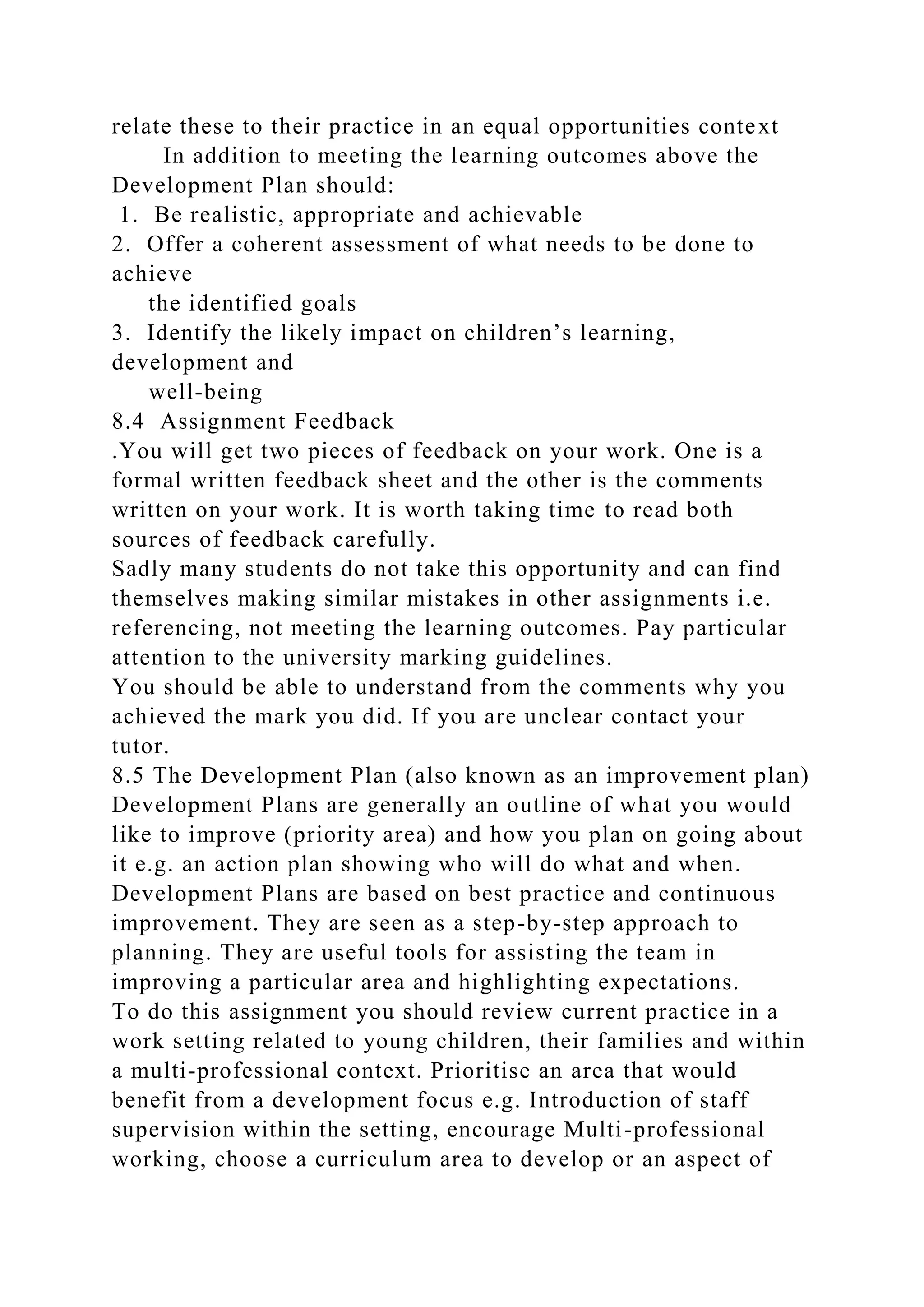 relate these to their practice in an equal opportunities context
In addition to meeting the learning outcomes above the
Development Plan should:
1. Be realistic, appropriate and achievable
2. Offer a coherent assessment of what needs to be done to
achieve
the identified goals
3. Identify the likely impact on children’s learning,
development and
well-being
8.4 Assignment Feedback
.You will get two pieces of feedback on your work. One is a
formal written feedback sheet and the other is the comments
written on your work. It is worth taking time to read both
sources of feedback carefully.
Sadly many students do not take this opportunity and can find
themselves making similar mistakes in other assignments i.e.
referencing, not meeting the learning outcomes. Pay particular
attention to the university marking guidelines.
You should be able to understand from the comments why you
achieved the mark you did. If you are unclear contact your
tutor.
8.5 The Development Plan (also known as an improvement plan)
Development Plans are generally an outline of what you would
like to improve (priority area) and how you plan on going about
it e.g. an action plan showing who will do what and when.
Development Plans are based on best practice and continuous
improvement. They are seen as a step-by-step approach to
planning. They are useful tools for assisting the team in
improving a particular area and highlighting expectations.
To do this assignment you should review current practice in a
work setting related to young children, their families and within
a multi-professional context. Prioritise an area that would
benefit from a development focus e.g. Introduction of staff
supervision within the setting, encourage Multi-professional
working, choose a curriculum area to develop or an aspect of
 