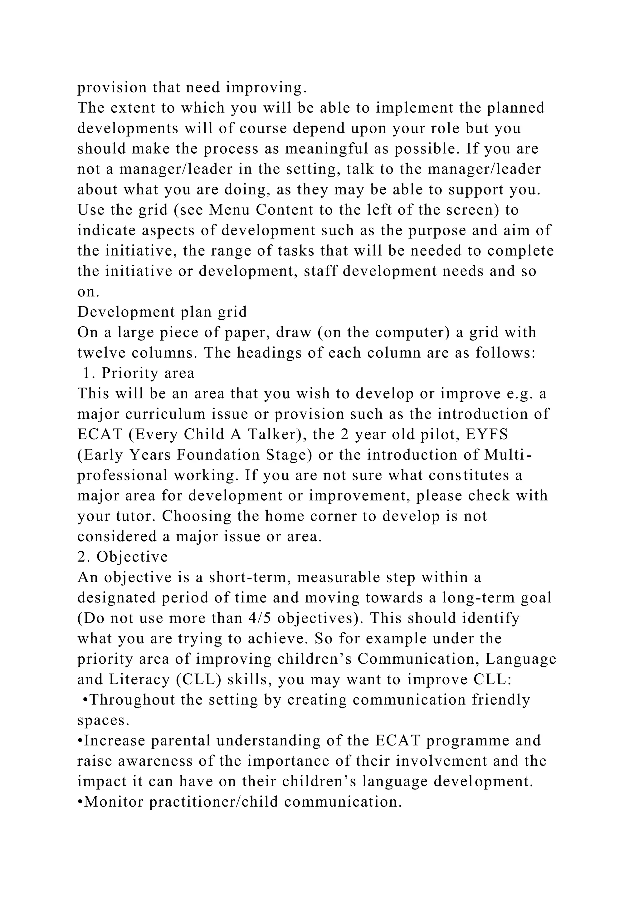 provision that need improving.
The extent to which you will be able to implement the planned
developments will of course depend upon your role but you
should make the process as meaningful as possible. If you are
not a manager/leader in the setting, talk to the manager/leader
about what you are doing, as they may be able to support you.
Use the grid (see Menu Content to the left of the screen) to
indicate aspects of development such as the purpose and aim of
the initiative, the range of tasks that will be needed to complete
the initiative or development, staff development needs and so
on.
Development plan grid
On a large piece of paper, draw (on the computer) a grid with
twelve columns. The headings of each column are as follows:
1. Priority area
This will be an area that you wish to develop or improve e.g. a
major curriculum issue or provision such as the introduction of
ECAT (Every Child A Talker), the 2 year old pilot, EYFS
(Early Years Foundation Stage) or the introduction of Multi-
professional working. If you are not sure what constitutes a
major area for development or improvement, please check with
your tutor. Choosing the home corner to develop is not
considered a major issue or area.
2. Objective
An objective is a short-term, measurable step within a
designated period of time and moving towards a long-term goal
(Do not use more than 4/5 objectives). This should identify
what you are trying to achieve. So for example under the
priority area of improving children’s Communication, Language
and Literacy (CLL) skills, you may want to improve CLL:
•Throughout the setting by creating communication friendly
spaces.
•Increase parental understanding of the ECAT programme and
raise awareness of the importance of their involvement and the
impact it can have on their children’s language development.
•Monitor practitioner/child communication.
 
