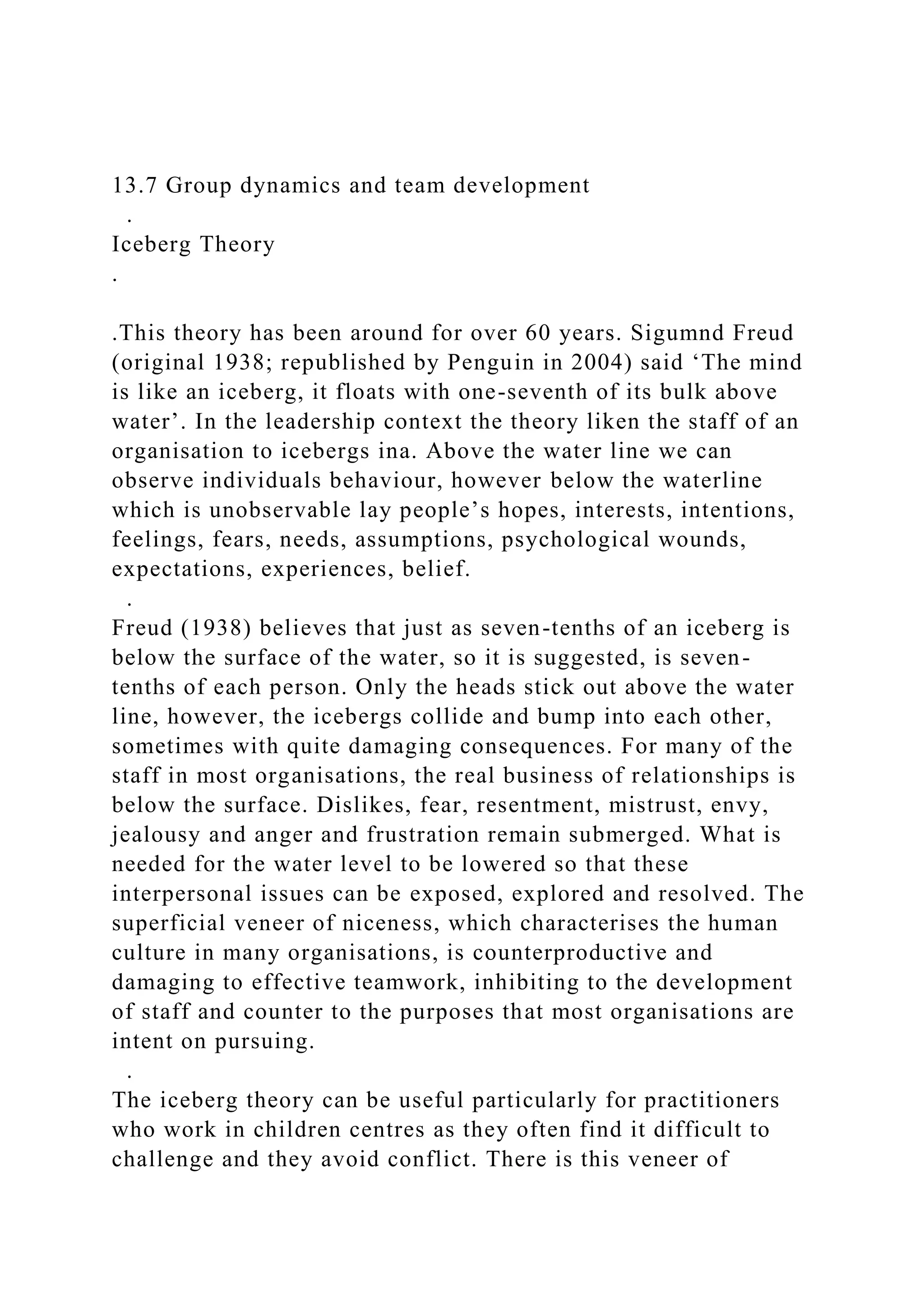13.7 Group dynamics and team development
.
Iceberg Theory
.
.This theory has been around for over 60 years. Sigumnd Freud
(original 1938; republished by Penguin in 2004) said ‘The mind
is like an iceberg, it floats with one-seventh of its bulk above
water’. In the leadership context the theory liken the staff of an
organisation to icebergs ina. Above the water line we can
observe individuals behaviour, however below the waterline
which is unobservable lay people’s hopes, interests, intentions,
feelings, fears, needs, assumptions, psychological wounds,
expectations, experiences, belief.
.
Freud (1938) believes that just as seven-tenths of an iceberg is
below the surface of the water, so it is suggested, is seven-
tenths of each person. Only the heads stick out above the water
line, however, the icebergs collide and bump into each other,
sometimes with quite damaging consequences. For many of the
staff in most organisations, the real business of relationships is
below the surface. Dislikes, fear, resentment, mistrust, envy,
jealousy and anger and frustration remain submerged. What is
needed for the water level to be lowered so that these
interpersonal issues can be exposed, explored and resolved. The
superficial veneer of niceness, which characterises the human
culture in many organisations, is counterproductive and
damaging to effective teamwork, inhibiting to the development
of staff and counter to the purposes that most organisations are
intent on pursuing.
.
The iceberg theory can be useful particularly for practitioners
who work in children centres as they often find it difficult to
challenge and they avoid conflict. There is this veneer of
 