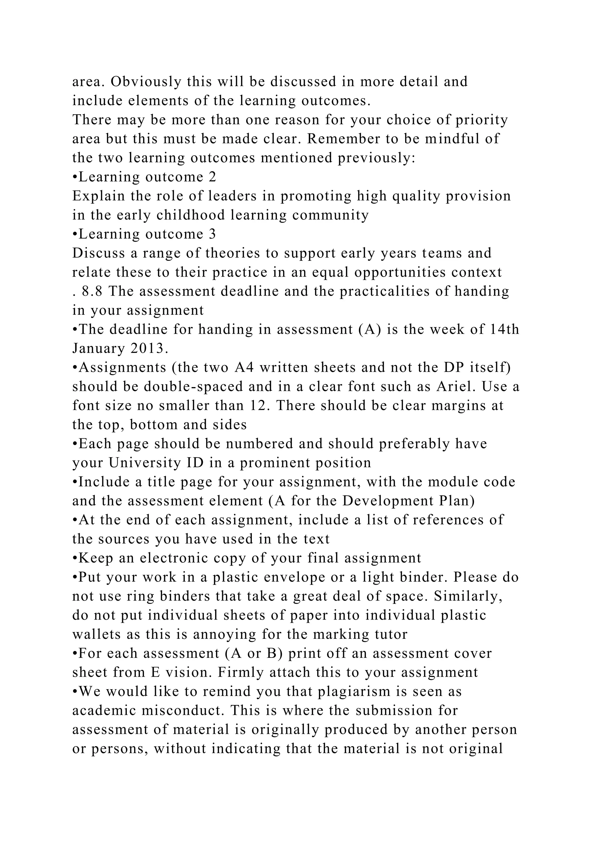 area. Obviously this will be discussed in more detail and
include elements of the learning outcomes.
There may be more than one reason for your choice of priority
area but this must be made clear. Remember to be mindful of
the two learning outcomes mentioned previously:
•Learning outcome 2
Explain the role of leaders in promoting high quality provision
in the early childhood learning community
•Learning outcome 3
Discuss a range of theories to support early years teams and
relate these to their practice in an equal opportunities context
. 8.8 The assessment deadline and the practicalities of handing
in your assignment
•The deadline for handing in assessment (A) is the week of 14th
January 2013.
•Assignments (the two A4 written sheets and not the DP itself)
should be double-spaced and in a clear font such as Ariel. Use a
font size no smaller than 12. There should be clear margins at
the top, bottom and sides
•Each page should be numbered and should preferably have
your University ID in a prominent position
•Include a title page for your assignment, with the module code
and the assessment element (A for the Development Plan)
•At the end of each assignment, include a list of references of
the sources you have used in the text
•Keep an electronic copy of your final assignment
•Put your work in a plastic envelope or a light binder. Please do
not use ring binders that take a great deal of space. Similarly,
do not put individual sheets of paper into individual plastic
wallets as this is annoying for the marking tutor
•For each assessment (A or B) print off an assessment cover
sheet from E vision. Firmly attach this to your assignment
•We would like to remind you that plagiarism is seen as
academic misconduct. This is where the submission for
assessment of material is originally produced by another person
or persons, without indicating that the material is not original
 