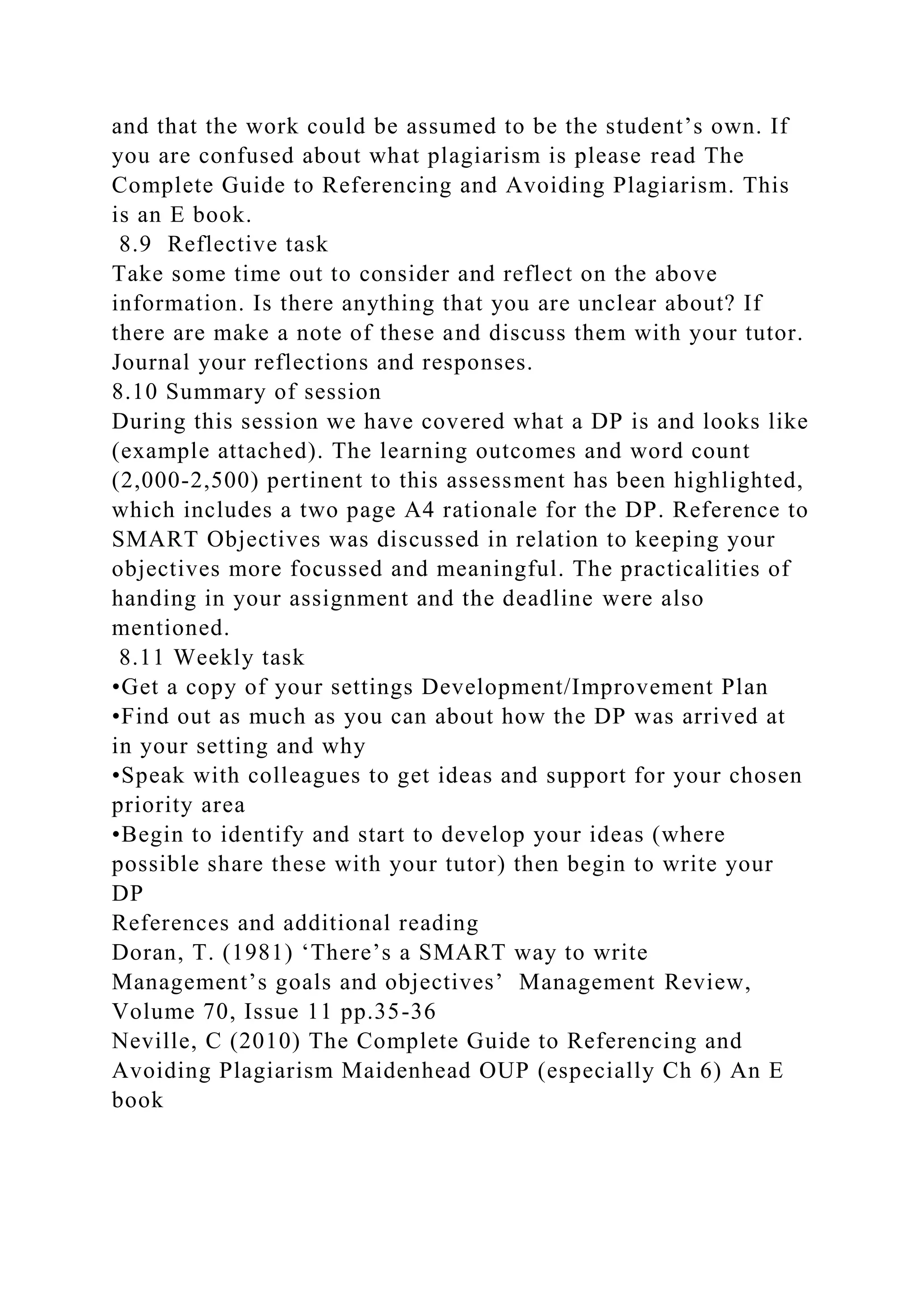 and that the work could be assumed to be the student’s own. If
you are confused about what plagiarism is please read The
Complete Guide to Referencing and Avoiding Plagiarism. This
is an E book.
8.9 Reflective task
Take some time out to consider and reflect on the above
information. Is there anything that you are unclear about? If
there are make a note of these and discuss them with your tutor.
Journal your reflections and responses.
8.10 Summary of session
During this session we have covered what a DP is and looks like
(example attached). The learning outcomes and word count
(2,000-2,500) pertinent to this assessment has been highlighted,
which includes a two page A4 rationale for the DP. Reference to
SMART Objectives was discussed in relation to keeping your
objectives more focussed and meaningful. The practicalities of
handing in your assignment and the deadline were also
mentioned.
8.11 Weekly task
•Get a copy of your settings Development/Improvement Plan
•Find out as much as you can about how the DP was arrived at
in your setting and why
•Speak with colleagues to get ideas and support for your chosen
priority area
•Begin to identify and start to develop your ideas (where
possible share these with your tutor) then begin to write your
DP
References and additional reading
Doran, T. (1981) ‘There’s a SMART way to write
Management’s goals and objectives’ Management Review,
Volume 70, Issue 11 pp.35-36
Neville, C (2010) The Complete Guide to Referencing and
Avoiding Plagiarism Maidenhead OUP (especially Ch 6) An E
book
 