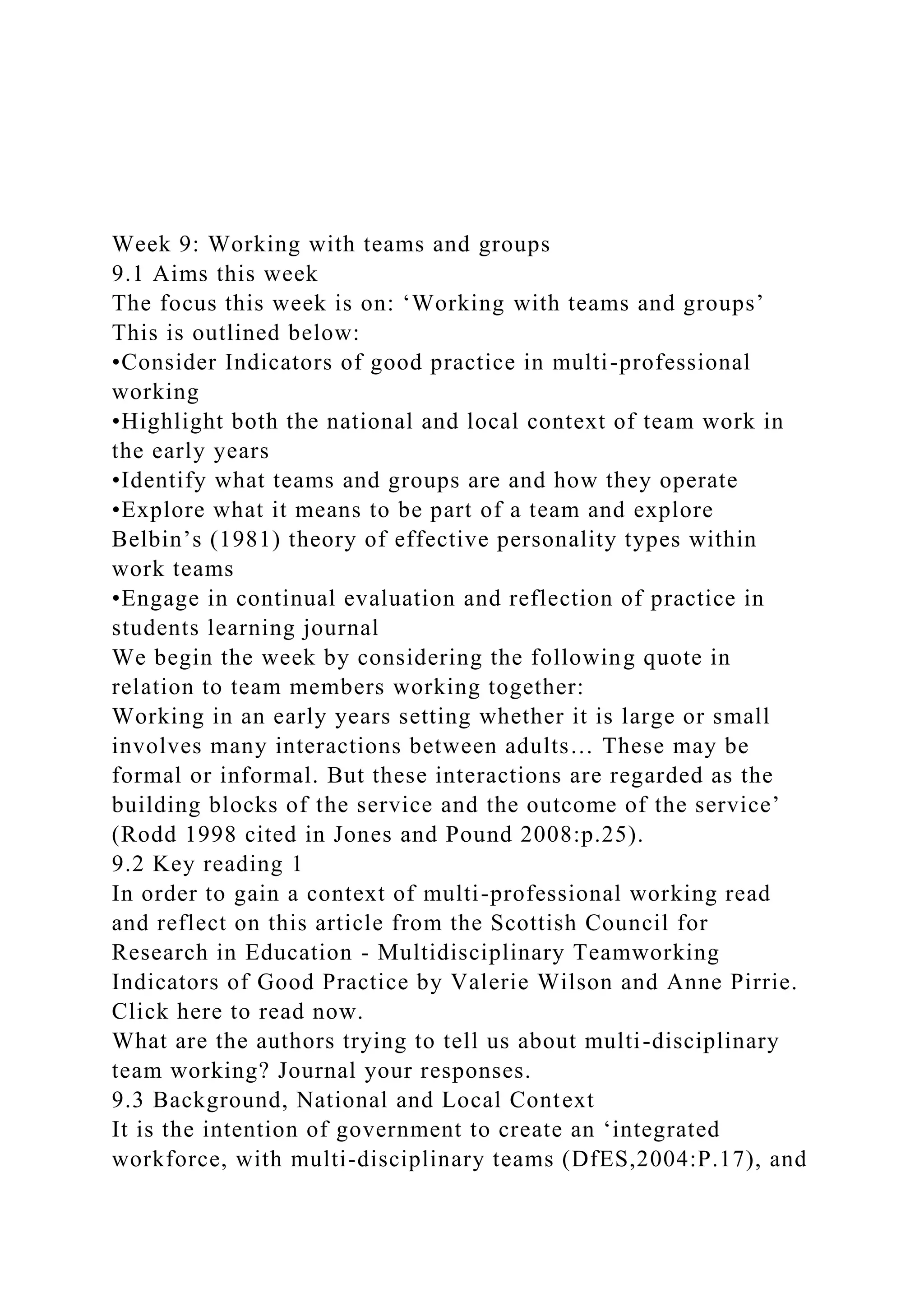 Week 9: Working with teams and groups
9.1 Aims this week
The focus this week is on: ‘Working with teams and groups’
This is outlined below:
•Consider Indicators of good practice in multi-professional
working
•Highlight both the national and local context of team work in
the early years
•Identify what teams and groups are and how they operate
•Explore what it means to be part of a team and explore
Belbin’s (1981) theory of effective personality types within
work teams
•Engage in continual evaluation and reflection of practice in
students learning journal
We begin the week by considering the following quote in
relation to team members working together:
Working in an early years setting whether it is large or small
involves many interactions between adults… These may be
formal or informal. But these interactions are regarded as the
building blocks of the service and the outcome of the service’
(Rodd 1998 cited in Jones and Pound 2008:p.25).
9.2 Key reading 1
In order to gain a context of multi-professional working read
and reflect on this article from the Scottish Council for
Research in Education - Multidisciplinary Teamworking
Indicators of Good Practice by Valerie Wilson and Anne Pirrie.
Click here to read now.
What are the authors trying to tell us about multi-disciplinary
team working? Journal your responses.
9.3 Background, National and Local Context
It is the intention of government to create an ‘integrated
workforce, with multi-disciplinary teams (DfES,2004:P.17), and
 