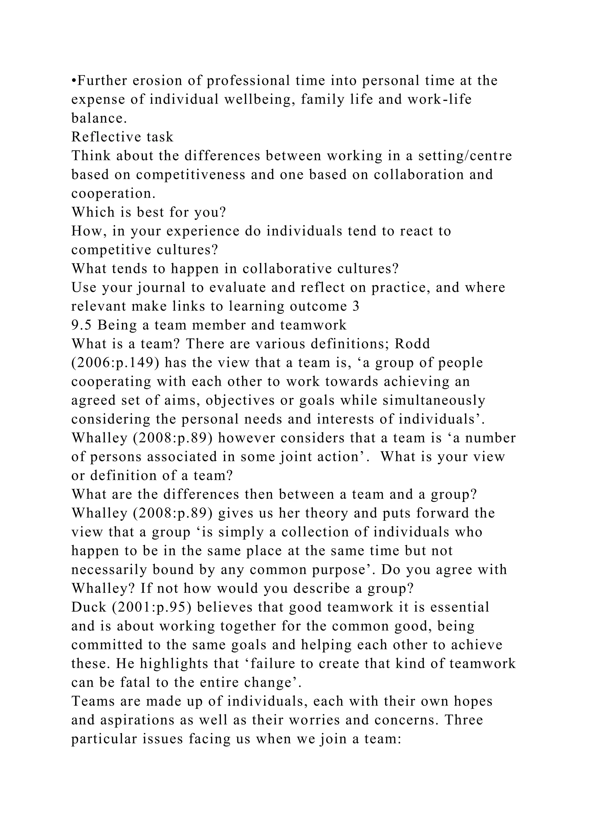 •Further erosion of professional time into personal time at the
expense of individual wellbeing, family life and work-life
balance.
Reflective task
Think about the differences between working in a setting/centre
based on competitiveness and one based on collaboration and
cooperation.
Which is best for you?
How, in your experience do individuals tend to react to
competitive cultures?
What tends to happen in collaborative cultures?
Use your journal to evaluate and reflect on practice, and where
relevant make links to learning outcome 3
9.5 Being a team member and teamwork
What is a team? There are various definitions; Rodd
(2006:p.149) has the view that a team is, ‘a group of people
cooperating with each other to work towards achieving an
agreed set of aims, objectives or goals while simultaneously
considering the personal needs and interests of individuals’.
Whalley (2008:p.89) however considers that a team is ‘a number
of persons associated in some joint action’. What is your view
or definition of a team?
What are the differences then between a team and a group?
Whalley (2008:p.89) gives us her theory and puts forward the
view that a group ‘is simply a collection of individuals who
happen to be in the same place at the same time but not
necessarily bound by any common purpose’. Do you agree with
Whalley? If not how would you describe a group?
Duck (2001:p.95) believes that good teamwork it is essential
and is about working together for the common good, being
committed to the same goals and helping each other to achieve
these. He highlights that ‘failure to create that kind of teamwork
can be fatal to the entire change’.
Teams are made up of individuals, each with their own hopes
and aspirations as well as their worries and concerns. Three
particular issues facing us when we join a team:
 