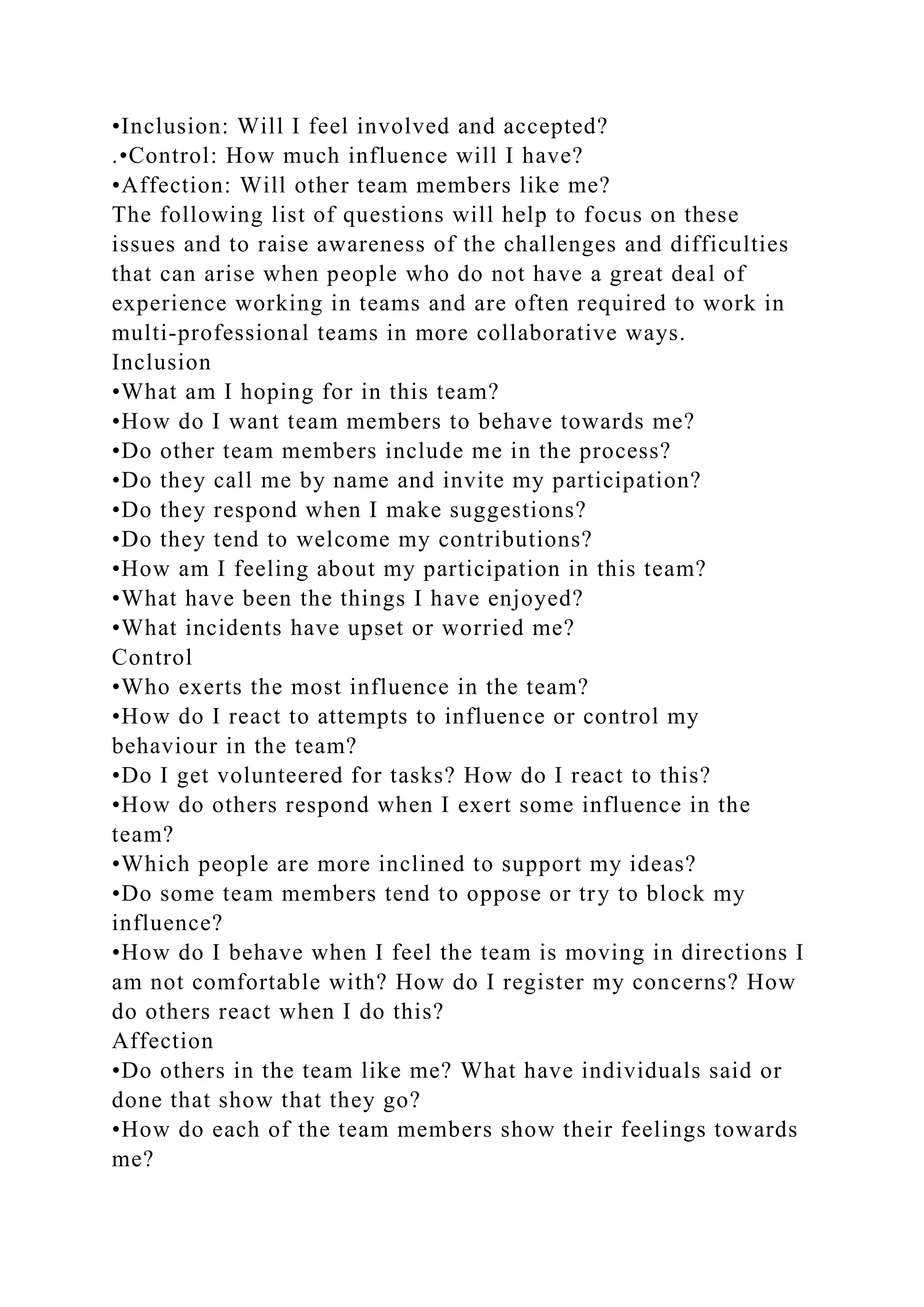 •Inclusion: Will I feel involved and accepted?
.•Control: How much influence will I have?
•Affection: Will other team members like me?
The following list of questions will help to focus on these
issues and to raise awareness of the challenges and difficulties
that can arise when people who do not have a great deal of
experience working in teams and are often required to work in
multi-professional teams in more collaborative ways.
Inclusion
•What am I hoping for in this team?
•How do I want team members to behave towards me?
•Do other team members include me in the process?
•Do they call me by name and invite my participation?
•Do they respond when I make suggestions?
•Do they tend to welcome my contributions?
•How am I feeling about my participation in this team?
•What have been the things I have enjoyed?
•What incidents have upset or worried me?
Control
•Who exerts the most influence in the team?
•How do I react to attempts to influence or control my
behaviour in the team?
•Do I get volunteered for tasks? How do I react to this?
•How do others respond when I exert some influence in the
team?
•Which people are more inclined to support my ideas?
•Do some team members tend to oppose or try to block my
influence?
•How do I behave when I feel the team is moving in directions I
am not comfortable with? How do I register my concerns? How
do others react when I do this?
Affection
•Do others in the team like me? What have individuals said or
done that show that they go?
•How do each of the team members show their feelings towards
me?
 