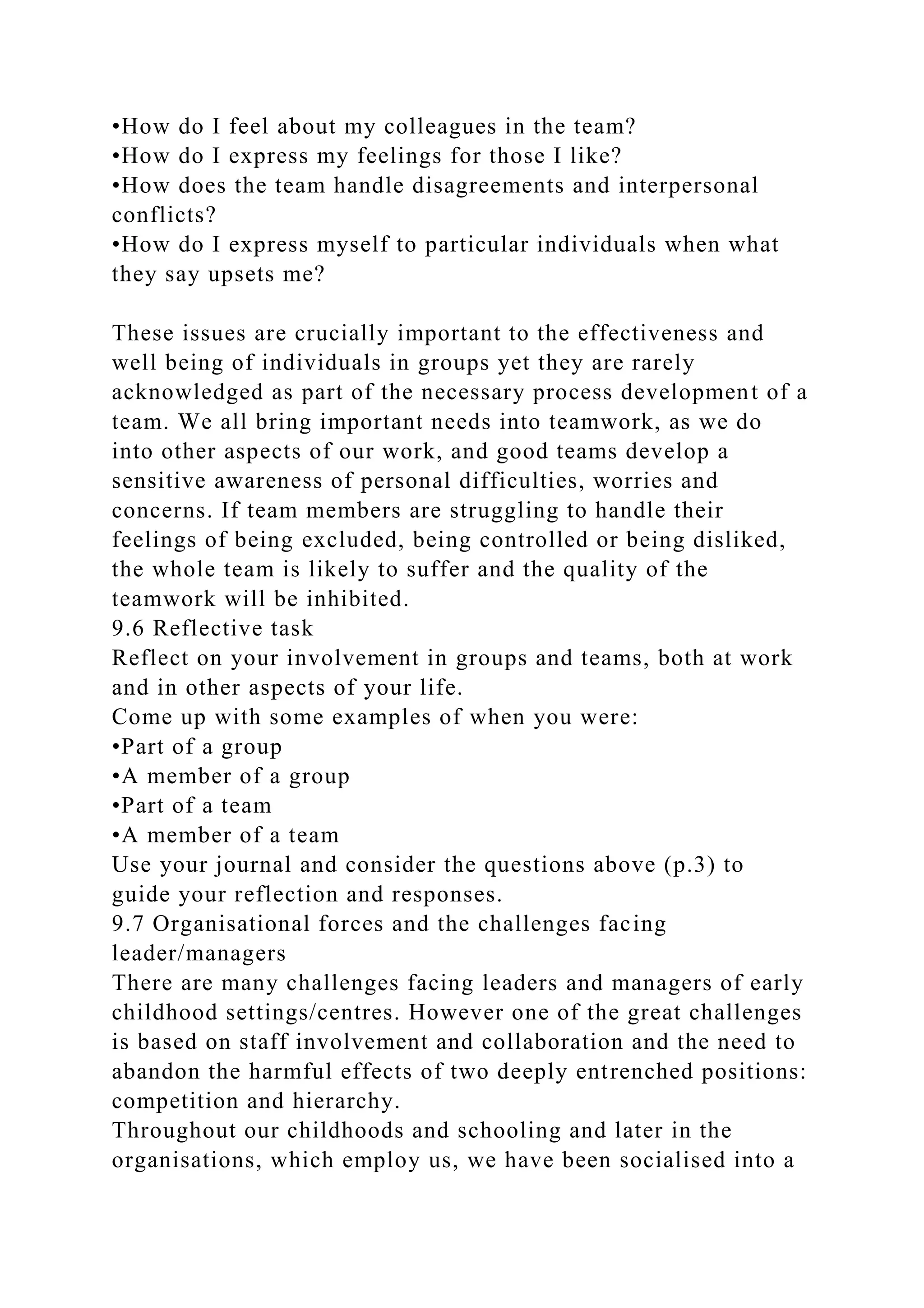 •How do I feel about my colleagues in the team?
•How do I express my feelings for those I like?
•How does the team handle disagreements and interpersonal
conflicts?
•How do I express myself to particular individuals when what
they say upsets me?
These issues are crucially important to the effectiveness and
well being of individuals in groups yet they are rarely
acknowledged as part of the necessary process development of a
team. We all bring important needs into teamwork, as we do
into other aspects of our work, and good teams develop a
sensitive awareness of personal difficulties, worries and
concerns. If team members are struggling to handle their
feelings of being excluded, being controlled or being disliked,
the whole team is likely to suffer and the quality of the
teamwork will be inhibited.
9.6 Reflective task
Reflect on your involvement in groups and teams, both at work
and in other aspects of your life.
Come up with some examples of when you were:
•Part of a group
•A member of a group
•Part of a team
•A member of a team
Use your journal and consider the questions above (p.3) to
guide your reflection and responses.
9.7 Organisational forces and the challenges facing
leader/managers
There are many challenges facing leaders and managers of early
childhood settings/centres. However one of the great challenges
is based on staff involvement and collaboration and the need to
abandon the harmful effects of two deeply entrenched positions:
competition and hierarchy.
Throughout our childhoods and schooling and later in the
organisations, which employ us, we have been socialised into a
 
