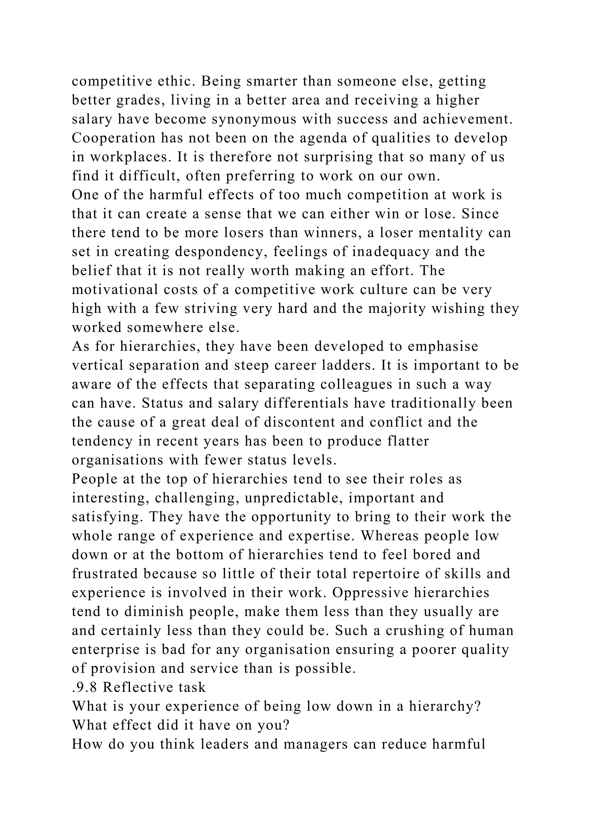 competitive ethic. Being smarter than someone else, getting
better grades, living in a better area and receiving a higher
salary have become synonymous with success and achievement.
Cooperation has not been on the agenda of qualities to develop
in workplaces. It is therefore not surprising that so many of us
find it difficult, often preferring to work on our own.
One of the harmful effects of too much competition at work is
that it can create a sense that we can either win or lose. Since
there tend to be more losers than winners, a loser mentality can
set in creating despondency, feelings of inadequacy and the
belief that it is not really worth making an effort. The
motivational costs of a competitive work culture can be very
high with a few striving very hard and the majority wishing they
worked somewhere else.
As for hierarchies, they have been developed to emphasise
vertical separation and steep career ladders. It is important to be
aware of the effects that separating colleagues in such a way
can have. Status and salary differentials have traditionally been
the cause of a great deal of discontent and conflict and the
tendency in recent years has been to produce flatter
organisations with fewer status levels.
People at the top of hierarchies tend to see their roles as
interesting, challenging, unpredictable, important and
satisfying. They have the opportunity to bring to their work the
whole range of experience and expertise. Whereas people low
down or at the bottom of hierarchies tend to feel bored and
frustrated because so little of their total repertoire of skills and
experience is involved in their work. Oppressive hierarchies
tend to diminish people, make them less than they usually are
and certainly less than they could be. Such a crushing of human
enterprise is bad for any organisation ensuring a poorer quality
of provision and service than is possible.
.9.8 Reflective task
What is your experience of being low down in a hierarchy?
What effect did it have on you?
How do you think leaders and managers can reduce harmful
 