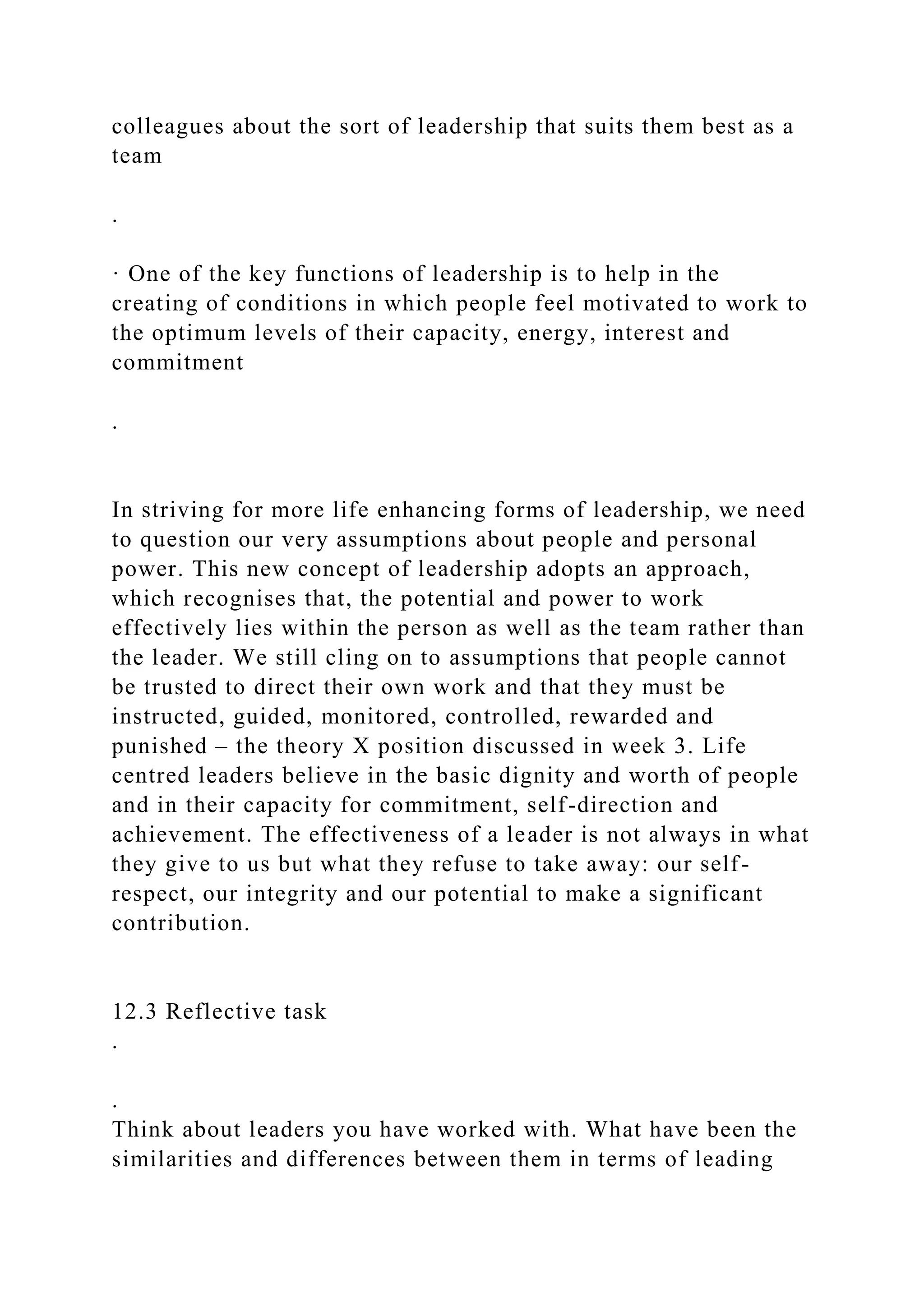 colleagues about the sort of leadership that suits them best as a
team
.
· One of the key functions of leadership is to help in the
creating of conditions in which people feel motivated to work to
the optimum levels of their capacity, energy, interest and
commitment
.
In striving for more life enhancing forms of leadership, we need
to question our very assumptions about people and personal
power. This new concept of leadership adopts an approach,
which recognises that, the potential and power to work
effectively lies within the person as well as the team rather than
the leader. We still cling on to assumptions that people cannot
be trusted to direct their own work and that they must be
instructed, guided, monitored, controlled, rewarded and
punished – the theory X position discussed in week 3. Life
centred leaders believe in the basic dignity and worth of people
and in their capacity for commitment, self-direction and
achievement. The effectiveness of a leader is not always in what
they give to us but what they refuse to take away: our self-
respect, our integrity and our potential to make a significant
contribution.
12.3 Reflective task
.
.
Think about leaders you have worked with. What have been the
similarities and differences between them in terms of leading
 