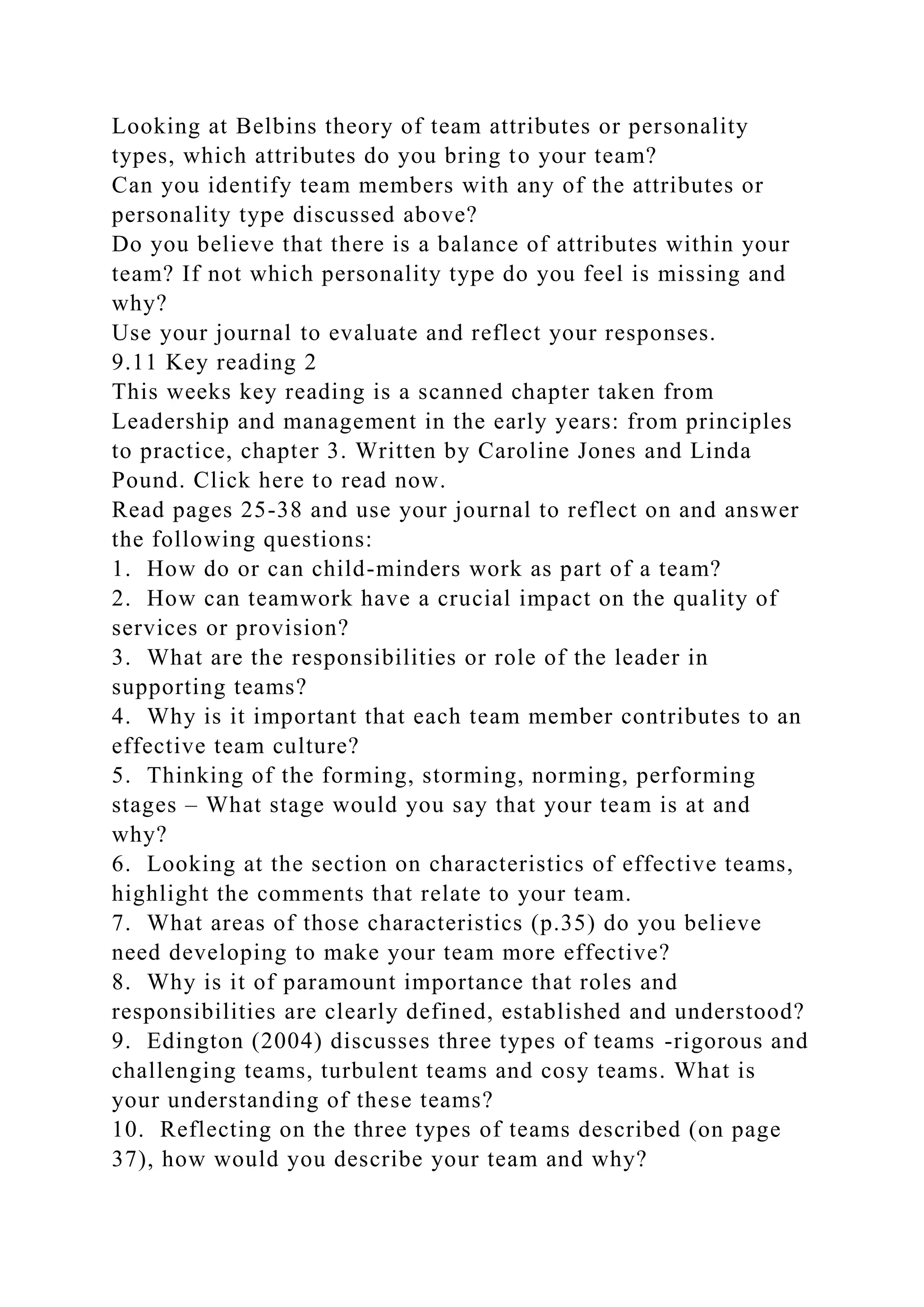 Looking at Belbins theory of team attributes or personality
types, which attributes do you bring to your team?
Can you identify team members with any of the attributes or
personality type discussed above?
Do you believe that there is a balance of attributes within your
team? If not which personality type do you feel is missing and
why?
Use your journal to evaluate and reflect your responses.
9.11 Key reading 2
This weeks key reading is a scanned chapter taken from
Leadership and management in the early years: from principles
to practice, chapter 3. Written by Caroline Jones and Linda
Pound. Click here to read now.
Read pages 25-38 and use your journal to reflect on and answer
the following questions:
1. How do or can child-minders work as part of a team?
2. How can teamwork have a crucial impact on the quality of
services or provision?
3. What are the responsibilities or role of the leader in
supporting teams?
4. Why is it important that each team member contributes to an
effective team culture?
5. Thinking of the forming, storming, norming, performing
stages – What stage would you say that your team is at and
why?
6. Looking at the section on characteristics of effective teams,
highlight the comments that relate to your team.
7. What areas of those characteristics (p.35) do you believe
need developing to make your team more effective?
8. Why is it of paramount importance that roles and
responsibilities are clearly defined, established and understood?
9. Edington (2004) discusses three types of teams -rigorous and
challenging teams, turbulent teams and cosy teams. What is
your understanding of these teams?
10. Reflecting on the three types of teams described (on page
37), how would you describe your team and why?
 
