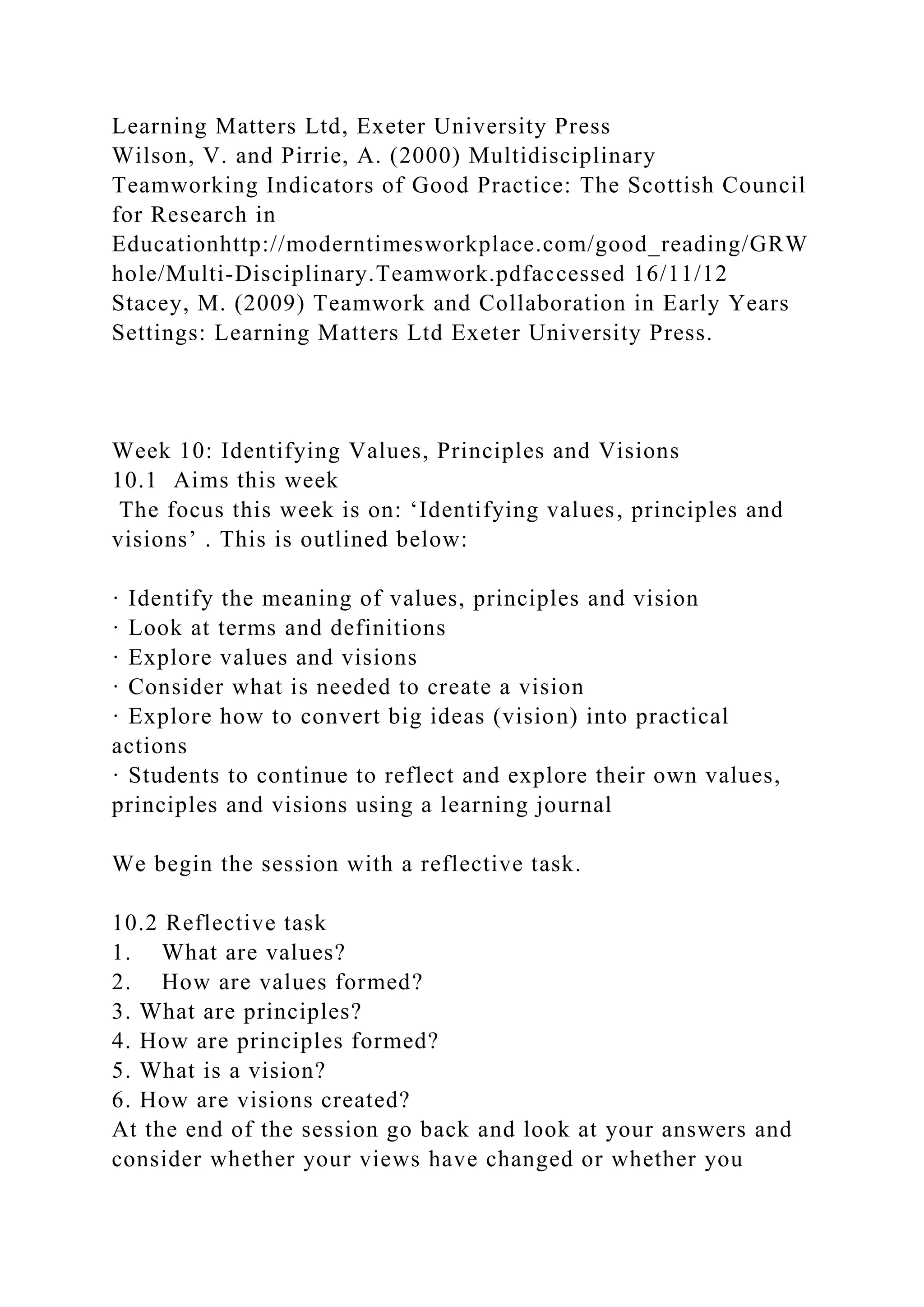 Learning Matters Ltd, Exeter University Press
Wilson, V. and Pirrie, A. (2000) Multidisciplinary
Teamworking Indicators of Good Practice: The Scottish Council
for Research in
Educationhttp://moderntimesworkplace.com/good_reading/GRW
hole/Multi-Disciplinary.Teamwork.pdfaccessed 16/11/12
Stacey, M. (2009) Teamwork and Collaboration in Early Years
Settings: Learning Matters Ltd Exeter University Press.
Week 10: Identifying Values, Principles and Visions
10.1 Aims this week
The focus this week is on: ‘Identifying values, principles and
visions’ . This is outlined below:
· Identify the meaning of values, principles and vision
· Look at terms and definitions
· Explore values and visions
· Consider what is needed to create a vision
· Explore how to convert big ideas (vision) into practical
actions
· Students to continue to reflect and explore their own values,
principles and visions using a learning journal
We begin the session with a reflective task.
10.2 Reflective task
1. What are values?
2. How are values formed?
3. What are principles?
4. How are principles formed?
5. What is a vision?
6. How are visions created?
At the end of the session go back and look at your answers and
consider whether your views have changed or whether you
 