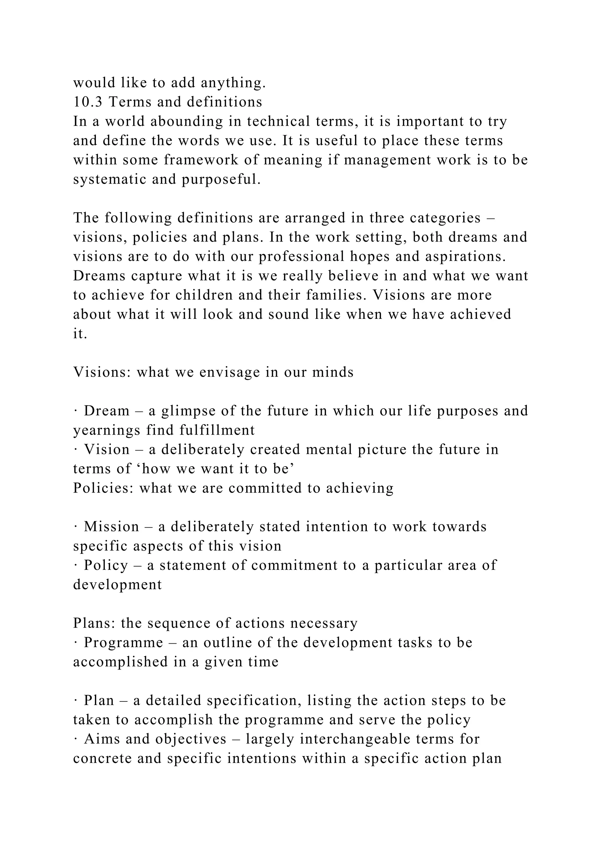would like to add anything.
10.3 Terms and definitions
In a world abounding in technical terms, it is important to try
and define the words we use. It is useful to place these terms
within some framework of meaning if management work is to be
systematic and purposeful.
The following definitions are arranged in three categories –
visions, policies and plans. In the work setting, both dreams and
visions are to do with our professional hopes and aspirations.
Dreams capture what it is we really believe in and what we want
to achieve for children and their families. Visions are more
about what it will look and sound like when we have achieved
it.
Visions: what we envisage in our minds
· Dream – a glimpse of the future in which our life purposes and
yearnings find fulfillment
· Vision – a deliberately created mental picture the future in
terms of ‘how we want it to be’
Policies: what we are committed to achieving
· Mission – a deliberately stated intention to work towards
specific aspects of this vision
· Policy – a statement of commitment to a particular area of
development
Plans: the sequence of actions necessary
· Programme – an outline of the development tasks to be
accomplished in a given time
· Plan – a detailed specification, listing the action steps to be
taken to accomplish the programme and serve the policy
· Aims and objectives – largely interchangeable terms for
concrete and specific intentions within a specific action plan
 
