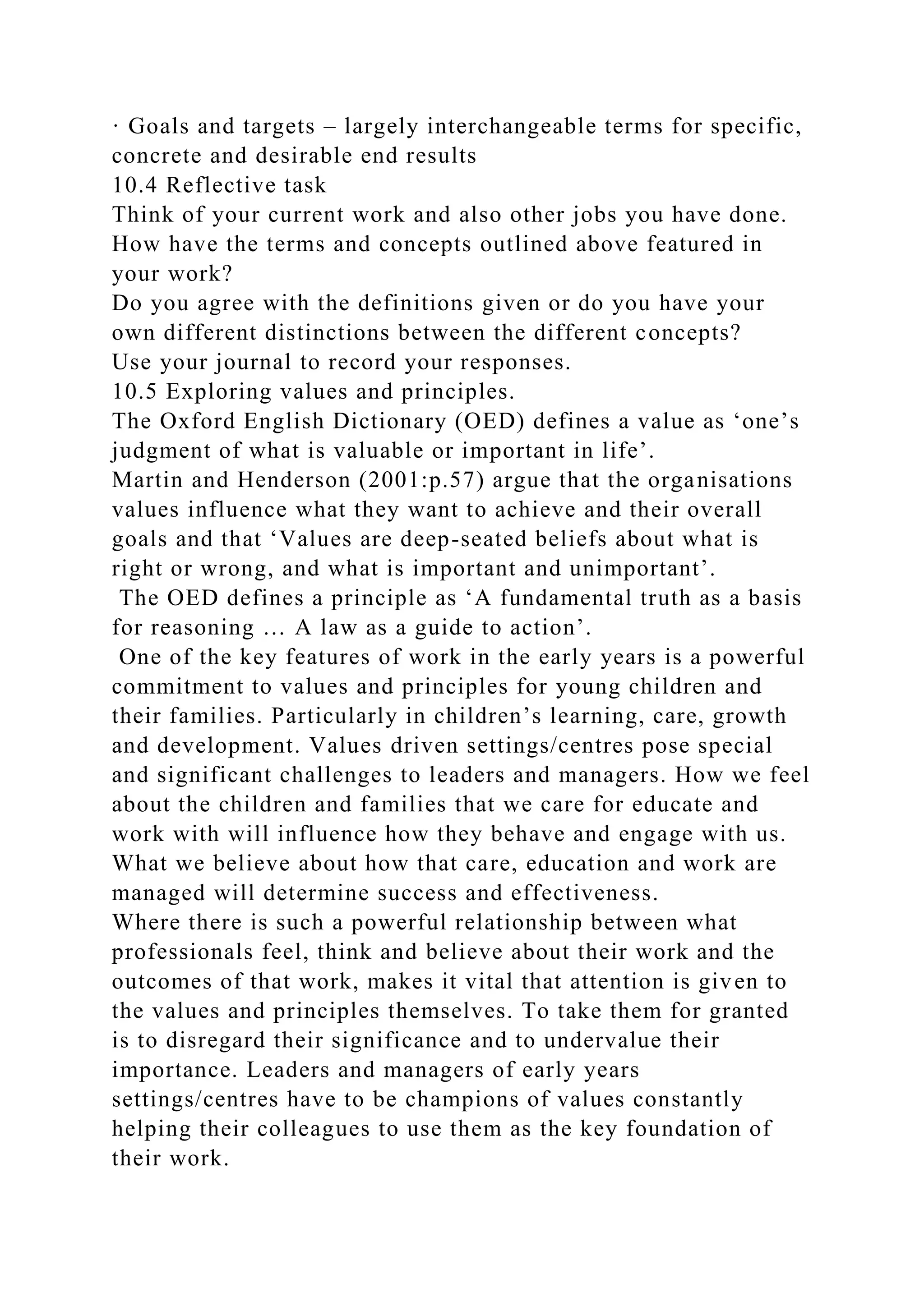 · Goals and targets – largely interchangeable terms for specific,
concrete and desirable end results
10.4 Reflective task
Think of your current work and also other jobs you have done.
How have the terms and concepts outlined above featured in
your work?
Do you agree with the definitions given or do you have your
own different distinctions between the different concepts?
Use your journal to record your responses.
10.5 Exploring values and principles.
The Oxford English Dictionary (OED) defines a value as ‘one’s
judgment of what is valuable or important in life’.
Martin and Henderson (2001:p.57) argue that the organisations
values influence what they want to achieve and their overall
goals and that ‘Values are deep-seated beliefs about what is
right or wrong, and what is important and unimportant’.
The OED defines a principle as ‘A fundamental truth as a basis
for reasoning … A law as a guide to action’.
One of the key features of work in the early years is a powerful
commitment to values and principles for young children and
their families. Particularly in children’s learning, care, growth
and development. Values driven settings/centres pose special
and significant challenges to leaders and managers. How we feel
about the children and families that we care for educate and
work with will influence how they behave and engage with us.
What we believe about how that care, education and work are
managed will determine success and effectiveness.
Where there is such a powerful relationship between what
professionals feel, think and believe about their work and the
outcomes of that work, makes it vital that attention is given to
the values and principles themselves. To take them for granted
is to disregard their significance and to undervalue their
importance. Leaders and managers of early years
settings/centres have to be champions of values constantly
helping their colleagues to use them as the key foundation of
their work.
 
