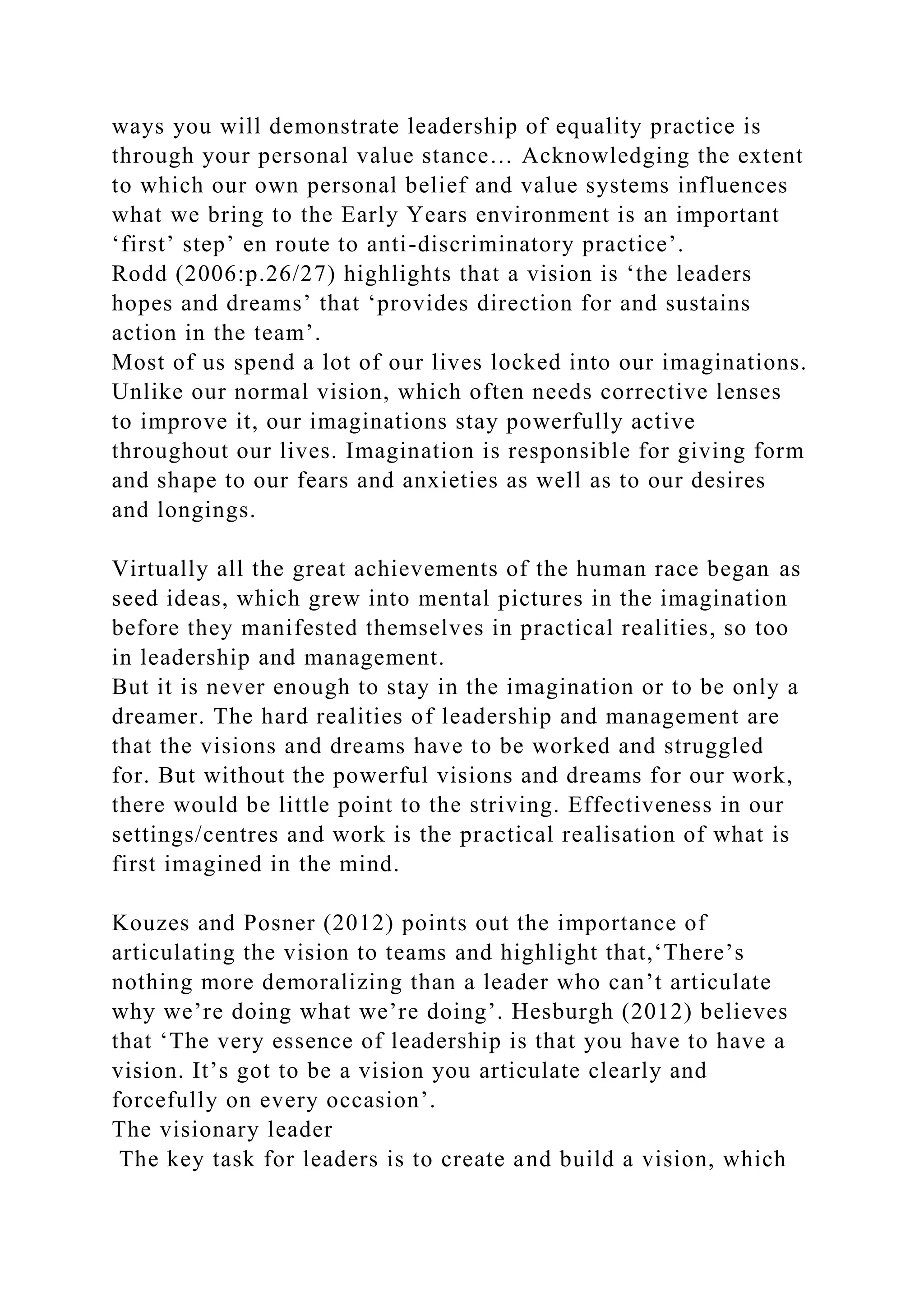 ways you will demonstrate leadership of equality practice is
through your personal value stance… Acknowledging the extent
to which our own personal belief and value systems influences
what we bring to the Early Years environment is an important
‘first’ step’ en route to anti-discriminatory practice’.
Rodd (2006:p.26/27) highlights that a vision is ‘the leaders
hopes and dreams’ that ‘provides direction for and sustains
action in the team’.
Most of us spend a lot of our lives locked into our imaginations.
Unlike our normal vision, which often needs corrective lenses
to improve it, our imaginations stay powerfully active
throughout our lives. Imagination is responsible for giving form
and shape to our fears and anxieties as well as to our desires
and longings.
Virtually all the great achievements of the human race began as
seed ideas, which grew into mental pictures in the imagination
before they manifested themselves in practical realities, so too
in leadership and management.
But it is never enough to stay in the imagination or to be only a
dreamer. The hard realities of leadership and management are
that the visions and dreams have to be worked and struggled
for. But without the powerful visions and dreams for our work,
there would be little point to the striving. Effectiveness in our
settings/centres and work is the practical realisation of what is
first imagined in the mind.
Kouzes and Posner (2012) points out the importance of
articulating the vision to teams and highlight that,‘There’s
nothing more demoralizing than a leader who can’t articulate
why we’re doing what we’re doing’. Hesburgh (2012) believes
that ‘The very essence of leadership is that you have to have a
vision. It’s got to be a vision you articulate clearly and
forcefully on every occasion’.
The visionary leader
The key task for leaders is to create and build a vision, which
 