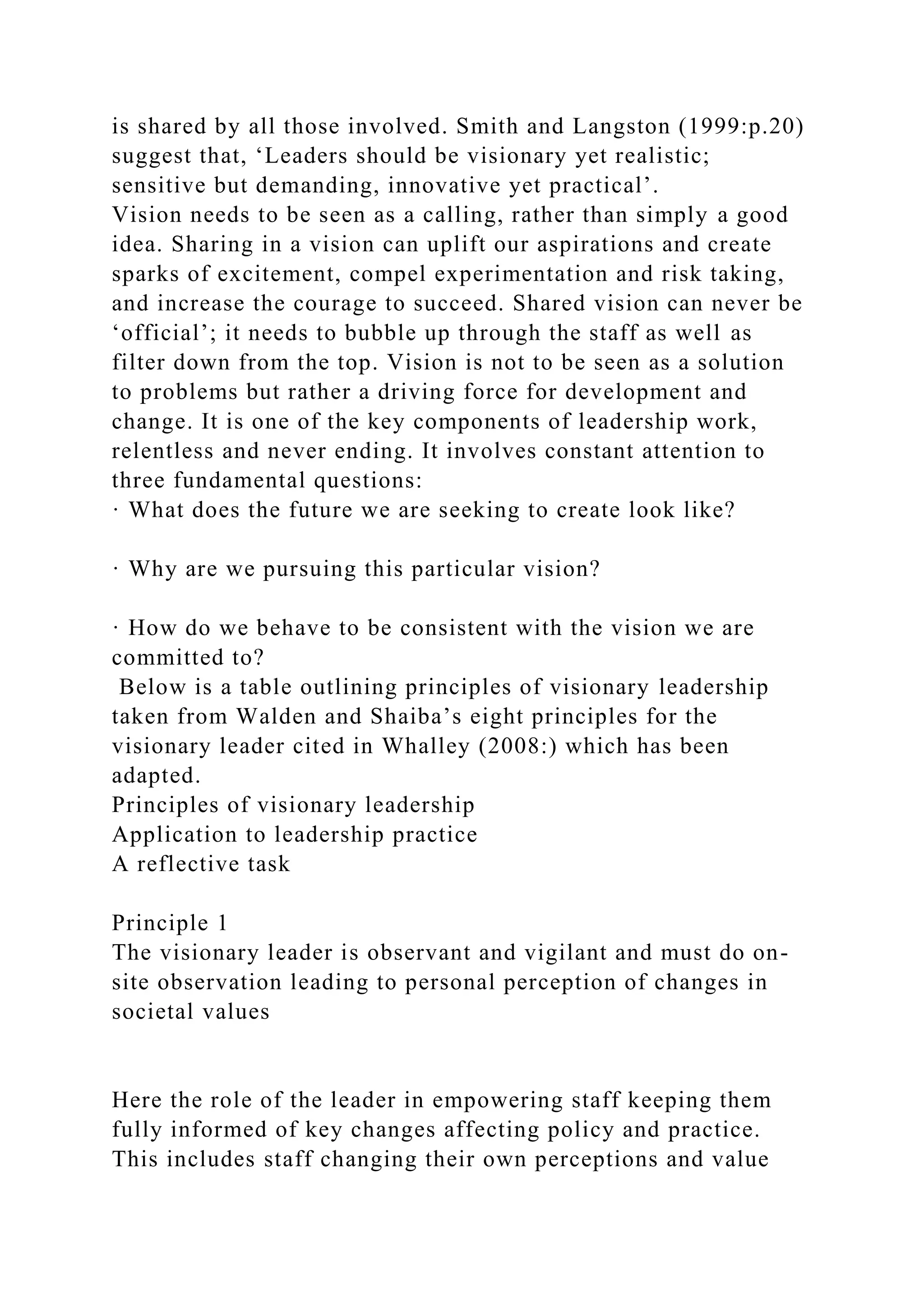 is shared by all those involved. Smith and Langston (1999:p.20)
suggest that, ‘Leaders should be visionary yet realistic;
sensitive but demanding, innovative yet practical’.
Vision needs to be seen as a calling, rather than simply a good
idea. Sharing in a vision can uplift our aspirations and create
sparks of excitement, compel experimentation and risk taking,
and increase the courage to succeed. Shared vision can never be
‘official’; it needs to bubble up through the staff as well as
filter down from the top. Vision is not to be seen as a solution
to problems but rather a driving force for development and
change. It is one of the key components of leadership work,
relentless and never ending. It involves constant attention to
three fundamental questions:
· What does the future we are seeking to create look like?
· Why are we pursuing this particular vision?
· How do we behave to be consistent with the vision we are
committed to?
Below is a table outlining principles of visionary leadership
taken from Walden and Shaiba’s eight principles for the
visionary leader cited in Whalley (2008:) which has been
adapted.
Principles of visionary leadership
Application to leadership practice
A reflective task
Principle 1
The visionary leader is observant and vigilant and must do on-
site observation leading to personal perception of changes in
societal values
Here the role of the leader in empowering staff keeping them
fully informed of key changes affecting policy and practice.
This includes staff changing their own perceptions and value
 