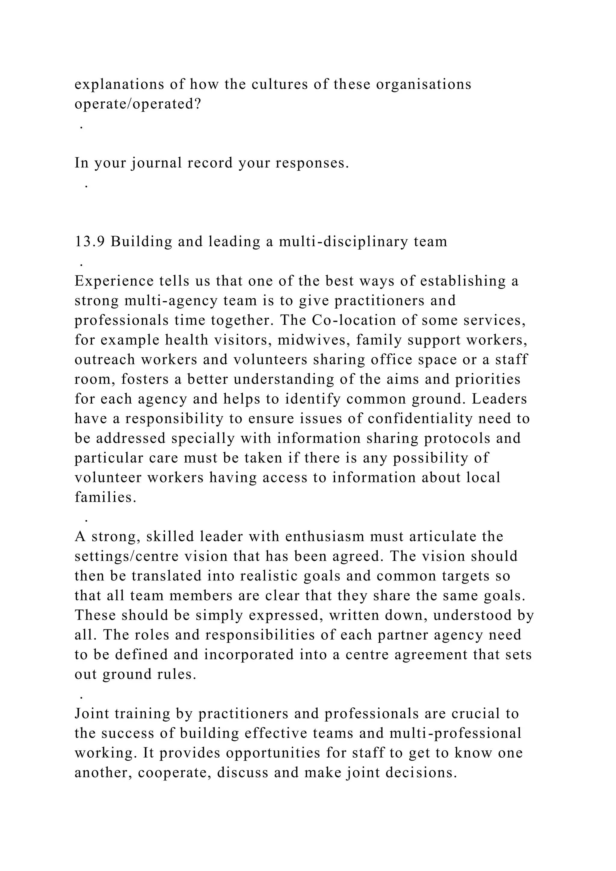 explanations of how the cultures of these organisations
operate/operated?
.
In your journal record your responses.
.
13.9 Building and leading a multi-disciplinary team
.
Experience tells us that one of the best ways of establishing a
strong multi-agency team is to give practitioners and
professionals time together. The Co-location of some services,
for example health visitors, midwives, family support workers,
outreach workers and volunteers sharing office space or a staff
room, fosters a better understanding of the aims and priorities
for each agency and helps to identify common ground. Leaders
have a responsibility to ensure issues of confidentiality need to
be addressed specially with information sharing protocols and
particular care must be taken if there is any possibility of
volunteer workers having access to information about local
families.
.
A strong, skilled leader with enthusiasm must articulate the
settings/centre vision that has been agreed. The vision should
then be translated into realistic goals and common targets so
that all team members are clear that they share the same goals.
These should be simply expressed, written down, understood by
all. The roles and responsibilities of each partner agency need
to be defined and incorporated into a centre agreement that sets
out ground rules.
.
Joint training by practitioners and professionals are crucial to
the success of building effective teams and multi-professional
working. It provides opportunities for staff to get to know one
another, cooperate, discuss and make joint decisions.
 