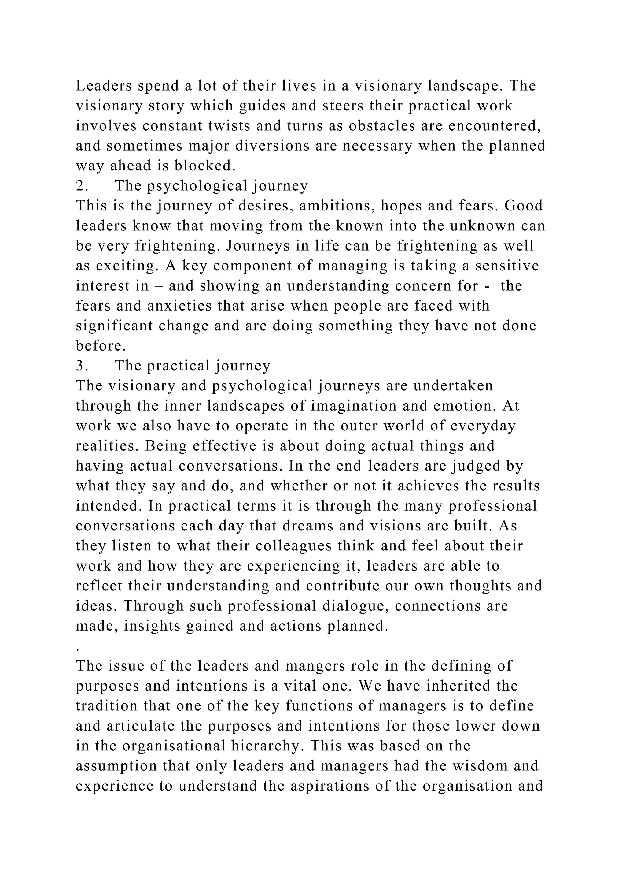 Leaders spend a lot of their lives in a visionary landscape. The
visionary story which guides and steers their practical work
involves constant twists and turns as obstacles are encountered,
and sometimes major diversions are necessary when the planned
way ahead is blocked.
2. The psychological journey
This is the journey of desires, ambitions, hopes and fears. Good
leaders know that moving from the known into the unknown can
be very frightening. Journeys in life can be frightening as well
as exciting. A key component of managing is taking a sensitive
interest in – and showing an understanding concern for - the
fears and anxieties that arise when people are faced with
significant change and are doing something they have not done
before.
3. The practical journey
The visionary and psychological journeys are undertaken
through the inner landscapes of imagination and emotion. At
work we also have to operate in the outer world of everyday
realities. Being effective is about doing actual things and
having actual conversations. In the end leaders are judged by
what they say and do, and whether or not it achieves the results
intended. In practical terms it is through the many professional
conversations each day that dreams and visions are built. As
they listen to what their colleagues think and feel about their
work and how they are experiencing it, leaders are able to
reflect their understanding and contribute our own thoughts and
ideas. Through such professional dialogue, connections are
made, insights gained and actions planned.
.
The issue of the leaders and mangers role in the defining of
purposes and intentions is a vital one. We have inherited the
tradition that one of the key functions of managers is to define
and articulate the purposes and intentions for those lower down
in the organisational hierarchy. This was based on the
assumption that only leaders and managers had the wisdom and
experience to understand the aspirations of the organisation and
 