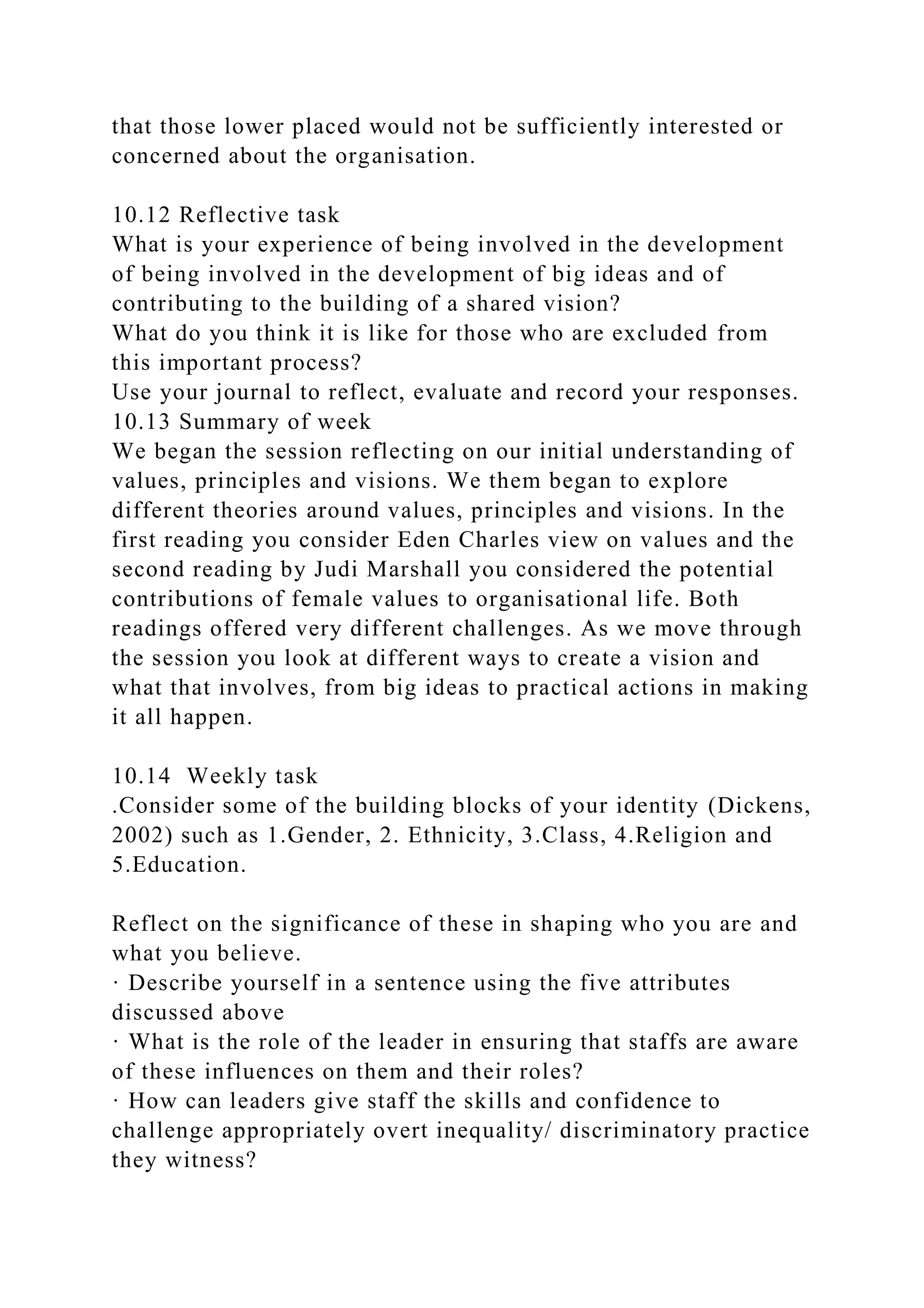 that those lower placed would not be sufficiently interested or
concerned about the organisation.
10.12 Reflective task
What is your experience of being involved in the development
of being involved in the development of big ideas and of
contributing to the building of a shared vision?
What do you think it is like for those who are excluded from
this important process?
Use your journal to reflect, evaluate and record your responses.
10.13 Summary of week
We began the session reflecting on our initial understanding of
values, principles and visions. We them began to explore
different theories around values, principles and visions. In the
first reading you consider Eden Charles view on values and the
second reading by Judi Marshall you considered the potential
contributions of female values to organisational life. Both
readings offered very different challenges. As we move through
the session you look at different ways to create a vision and
what that involves, from big ideas to practical actions in making
it all happen.
10.14 Weekly task
.Consider some of the building blocks of your identity (Dickens,
2002) such as 1.Gender, 2. Ethnicity, 3.Class, 4.Religion and
5.Education.
Reflect on the significance of these in shaping who you are and
what you believe.
· Describe yourself in a sentence using the five attributes
discussed above
· What is the role of the leader in ensuring that staffs are aware
of these influences on them and their roles?
· How can leaders give staff the skills and confidence to
challenge appropriately overt inequality/ discriminatory practice
they witness?
 