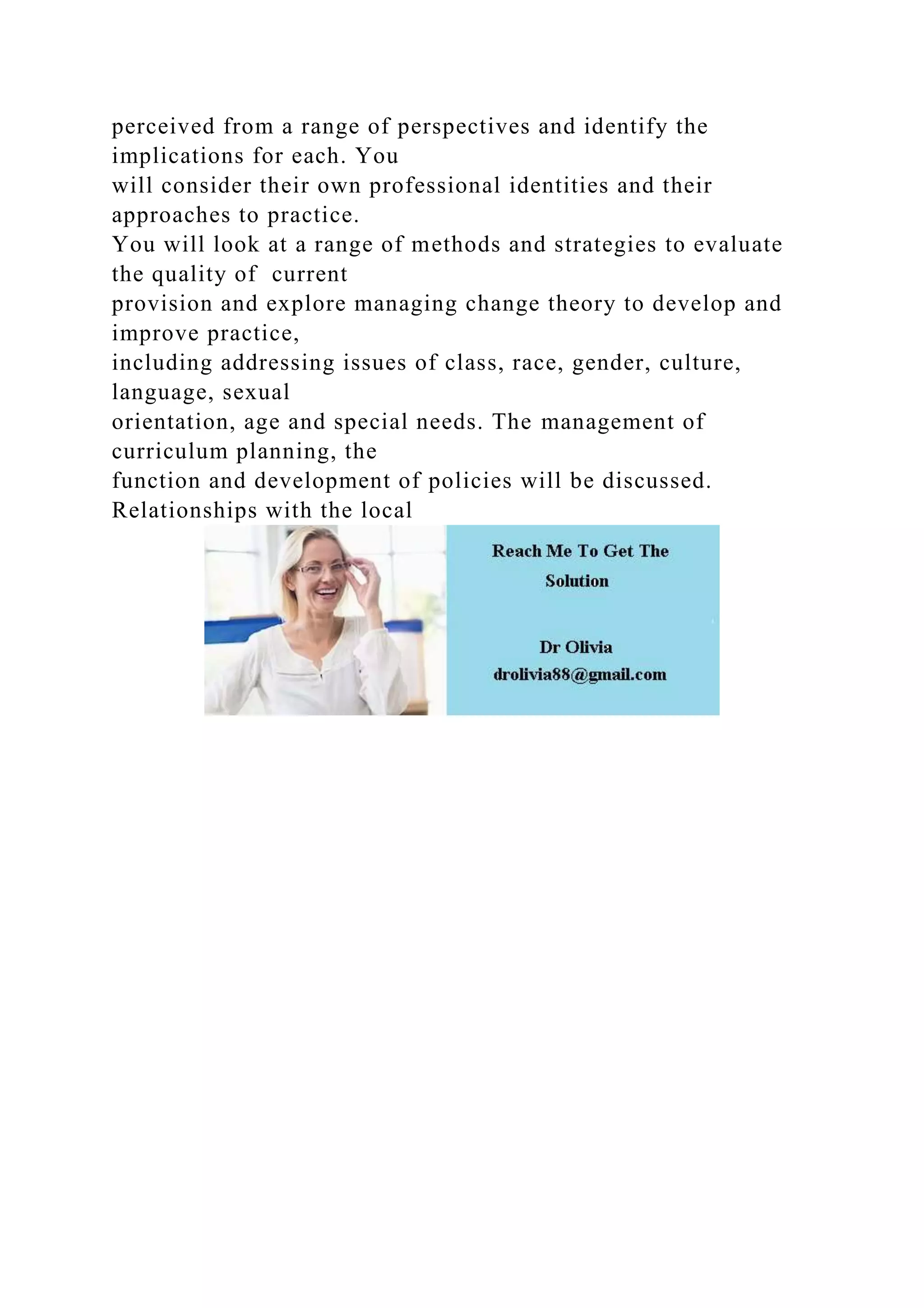 perceived from a range of perspectives and identify the
implications for each. You
will consider their own professional identities and their
approaches to practice.
You will look at a range of methods and strategies to evaluate
the quality of current
provision and explore managing change theory to develop and
improve practice,
including addressing issues of class, race, gender, culture,
language, sexual
orientation, age and special needs. The management of
curriculum planning, the
function and development of policies will be discussed.
Relationships with the local
 