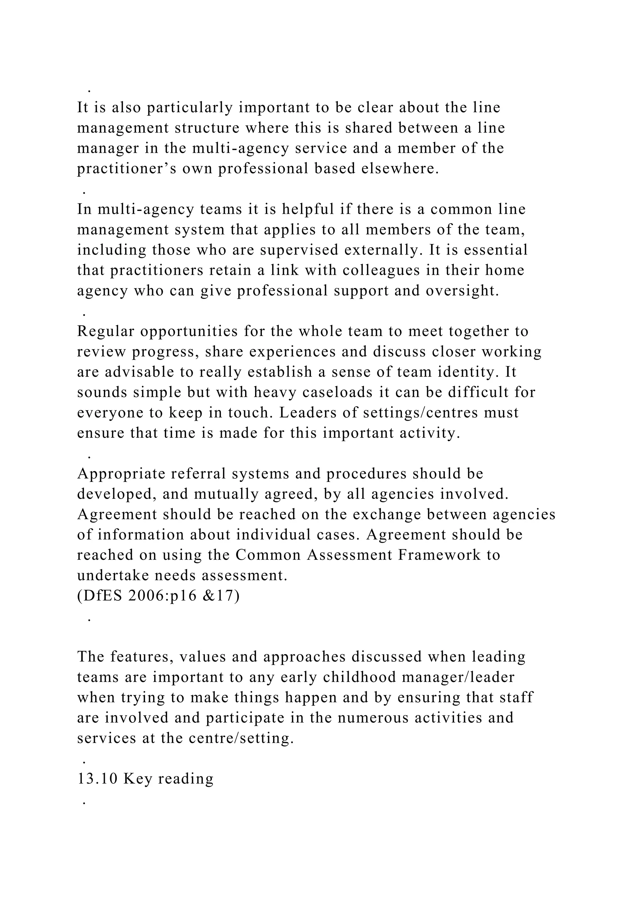 .
It is also particularly important to be clear about the line
management structure where this is shared between a line
manager in the multi-agency service and a member of the
practitioner’s own professional based elsewhere.
.
In multi-agency teams it is helpful if there is a common line
management system that applies to all members of the team,
including those who are supervised externally. It is essential
that practitioners retain a link with colleagues in their home
agency who can give professional support and oversight.
.
Regular opportunities for the whole team to meet together to
review progress, share experiences and discuss closer working
are advisable to really establish a sense of team identity. It
sounds simple but with heavy caseloads it can be difficult for
everyone to keep in touch. Leaders of settings/centres must
ensure that time is made for this important activity.
.
Appropriate referral systems and procedures should be
developed, and mutually agreed, by all agencies involved.
Agreement should be reached on the exchange between agencies
of information about individual cases. Agreement should be
reached on using the Common Assessment Framework to
undertake needs assessment.
(DfES 2006:p16 &17)
.
The features, values and approaches discussed when leading
teams are important to any early childhood manager/leader
when trying to make things happen and by ensuring that staff
are involved and participate in the numerous activities and
services at the centre/setting.
.
13.10 Key reading
.
 