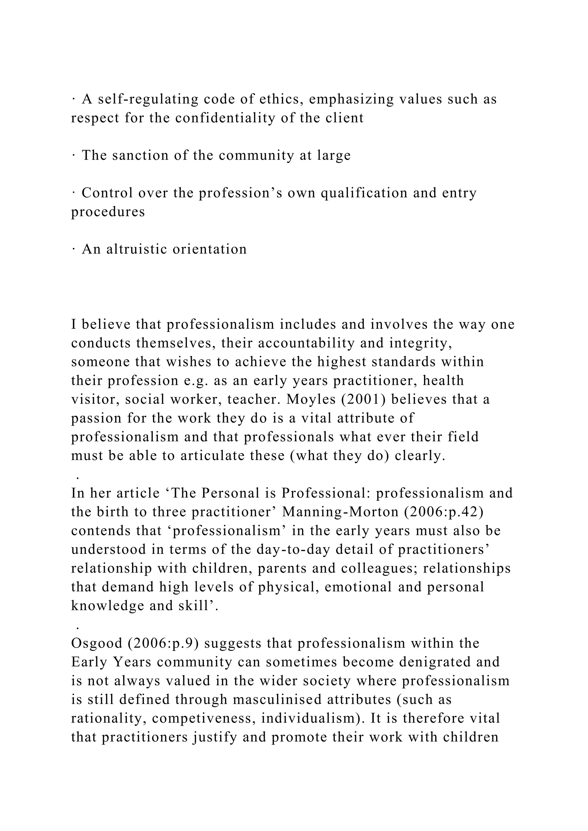 · A self-regulating code of ethics, emphasizing values such as
respect for the confidentiality of the client
· The sanction of the community at large
· Control over the profession’s own qualification and entry
procedures
· An altruistic orientation
I believe that professionalism includes and involves the way one
conducts themselves, their accountability and integrity,
someone that wishes to achieve the highest standards within
their profession e.g. as an early years practitioner, health
visitor, social worker, teacher. Moyles (2001) believes that a
passion for the work they do is a vital attribute of
professionalism and that professionals what ever their field
must be able to articulate these (what they do) clearly.
.
In her article ‘The Personal is Professional: professionalism and
the birth to three practitioner’ Manning-Morton (2006:p.42)
contends that ‘professionalism’ in the early years must also be
understood in terms of the day-to-day detail of practitioners’
relationship with children, parents and colleagues; relationships
that demand high levels of physical, emotional and personal
knowledge and skill’.
.
Osgood (2006:p.9) suggests that professionalism within the
Early Years community can sometimes become denigrated and
is not always valued in the wider society where professionalism
is still defined through masculinised attributes (such as
rationality, competiveness, individualism). It is therefore vital
that practitioners justify and promote their work with children
 