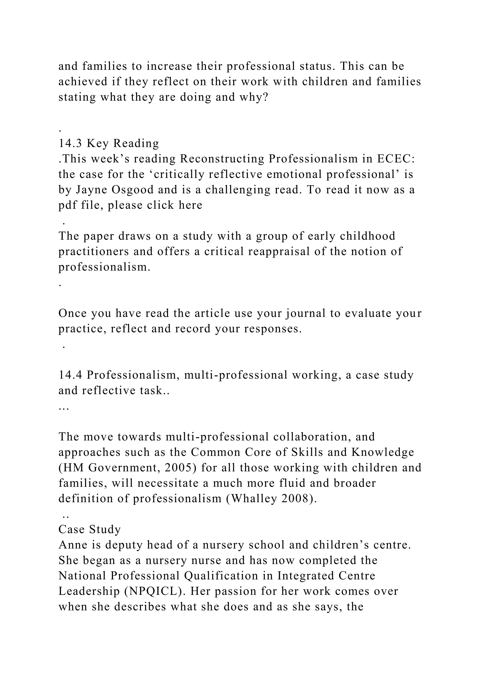 and families to increase their professional status. This can be
achieved if they reflect on their work with children and families
stating what they are doing and why?
.
14.3 Key Reading
.This week’s reading Reconstructing Professionalism in ECEC:
the case for the ‘critically reflective emotional professional’ is
by Jayne Osgood and is a challenging read. To read it now as a
pdf file, please click here
.
The paper draws on a study with a group of early childhood
practitioners and offers a critical reappraisal of the notion of
professionalism.
.
Once you have read the article use your journal to evaluate your
practice, reflect and record your responses.
.
14.4 Professionalism, multi-professional working, a case study
and reflective task..
...
The move towards multi-professional collaboration, and
approaches such as the Common Core of Skills and Knowledge
(HM Government, 2005) for all those working with children and
families, will necessitate a much more fluid and broader
definition of professionalism (Whalley 2008).
..
Case Study
Anne is deputy head of a nursery school and children’s centre.
She began as a nursery nurse and has now completed the
National Professional Qualification in Integrated Centre
Leadership (NPQICL). Her passion for her work comes over
when she describes what she does and as she says, the
 