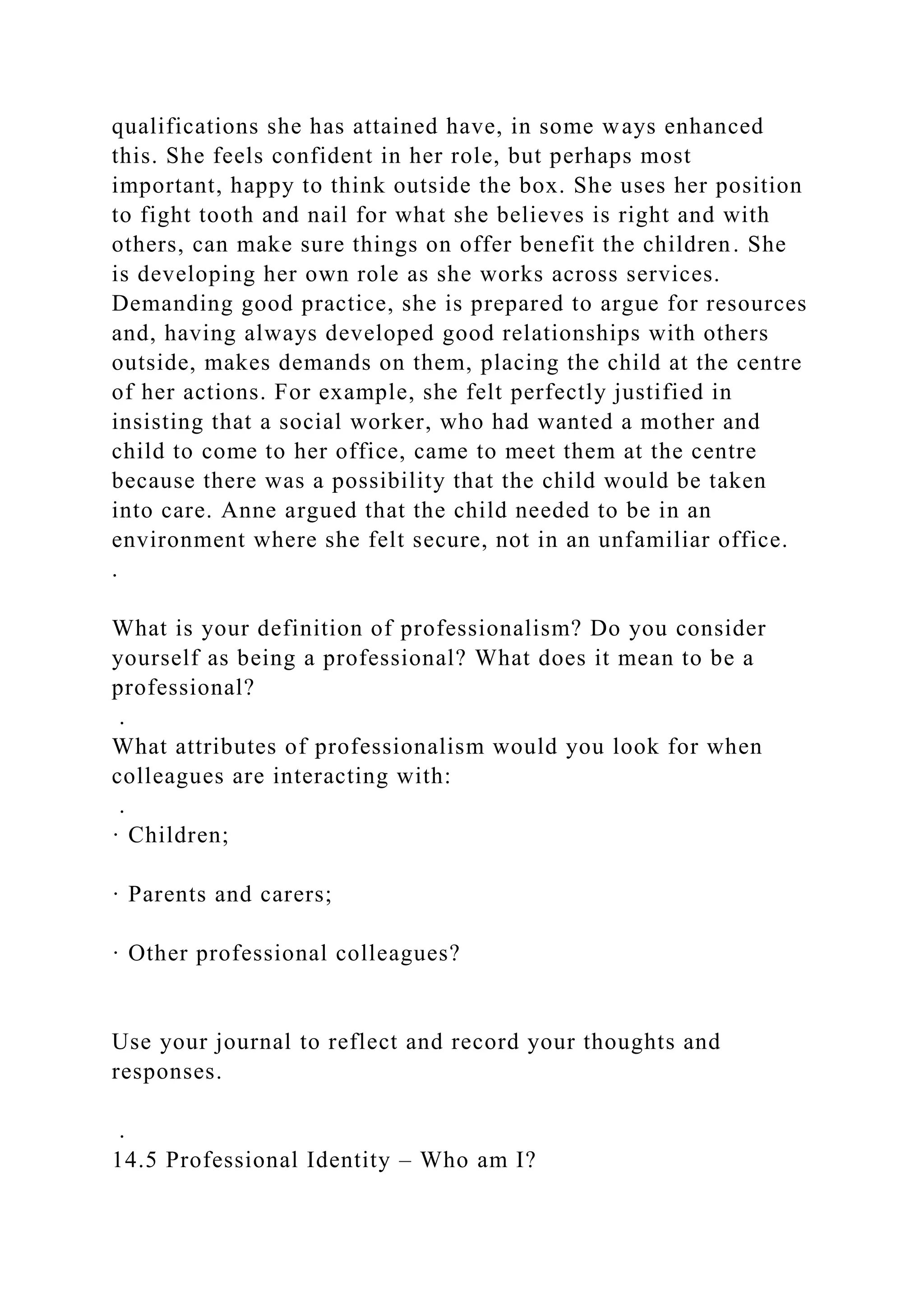 qualifications she has attained have, in some ways enhanced
this. She feels confident in her role, but perhaps most
important, happy to think outside the box. She uses her position
to fight tooth and nail for what she believes is right and with
others, can make sure things on offer benefit the children. She
is developing her own role as she works across services.
Demanding good practice, she is prepared to argue for resources
and, having always developed good relationships with others
outside, makes demands on them, placing the child at the centre
of her actions. For example, she felt perfectly justified in
insisting that a social worker, who had wanted a mother and
child to come to her office, came to meet them at the centre
because there was a possibility that the child would be taken
into care. Anne argued that the child needed to be in an
environment where she felt secure, not in an unfamiliar office.
.
What is your definition of professionalism? Do you consider
yourself as being a professional? What does it mean to be a
professional?
.
What attributes of professionalism would you look for when
colleagues are interacting with:
.
· Children;
· Parents and carers;
· Other professional colleagues?
Use your journal to reflect and record your thoughts and
responses.
.
14.5 Professional Identity – Who am I?
 