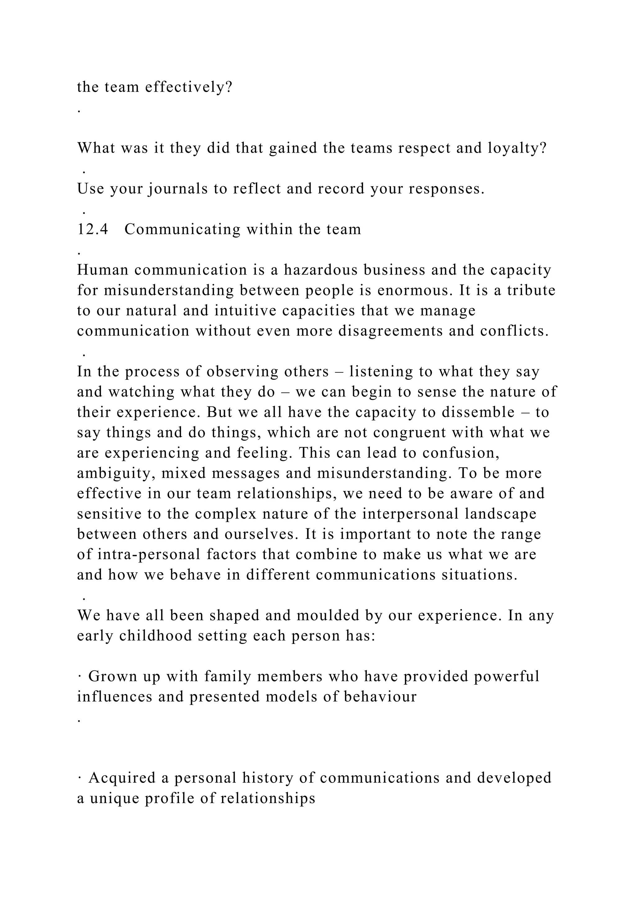 the team effectively?
.
What was it they did that gained the teams respect and loyalty?
.
Use your journals to reflect and record your responses.
.
12.4 Communicating within the team
.
Human communication is a hazardous business and the capacity
for misunderstanding between people is enormous. It is a tribute
to our natural and intuitive capacities that we manage
communication without even more disagreements and conflicts.
.
In the process of observing others – listening to what they say
and watching what they do – we can begin to sense the nature of
their experience. But we all have the capacity to dissemble – to
say things and do things, which are not congruent with what we
are experiencing and feeling. This can lead to confusion,
ambiguity, mixed messages and misunderstanding. To be more
effective in our team relationships, we need to be aware of and
sensitive to the complex nature of the interpersonal landscape
between others and ourselves. It is important to note the range
of intra-personal factors that combine to make us what we are
and how we behave in different communications situations.
.
We have all been shaped and moulded by our experience. In any
early childhood setting each person has:
· Grown up with family members who have provided powerful
influences and presented models of behaviour
.
· Acquired a personal history of communications and developed
a unique profile of relationships
 