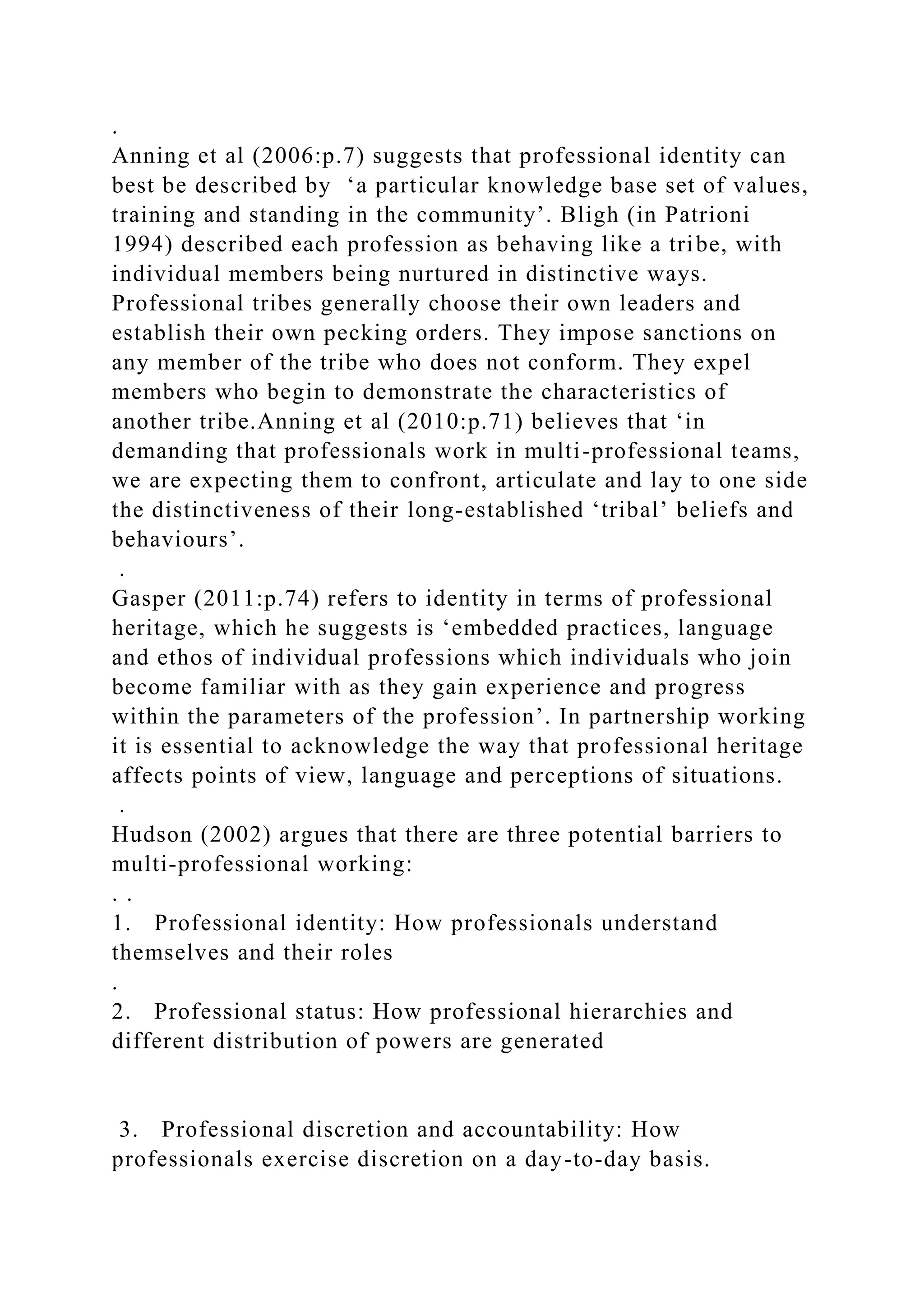 .
Anning et al (2006:p.7) suggests that professional identity can
best be described by ‘a particular knowledge base set of values,
training and standing in the community’. Bligh (in Patrioni
1994) described each profession as behaving like a tribe, with
individual members being nurtured in distinctive ways.
Professional tribes generally choose their own leaders and
establish their own pecking orders. They impose sanctions on
any member of the tribe who does not conform. They expel
members who begin to demonstrate the characteristics of
another tribe.Anning et al (2010:p.71) believes that ‘in
demanding that professionals work in multi-professional teams,
we are expecting them to confront, articulate and lay to one side
the distinctiveness of their long-established ‘tribal’ beliefs and
behaviours’.
.
Gasper (2011:p.74) refers to identity in terms of professional
heritage, which he suggests is ‘embedded practices, language
and ethos of individual professions which individuals who join
become familiar with as they gain experience and progress
within the parameters of the profession’. In partnership working
it is essential to acknowledge the way that professional heritage
affects points of view, language and perceptions of situations.
.
Hudson (2002) argues that there are three potential barriers to
multi-professional working:
. .
1. Professional identity: How professionals understand
themselves and their roles
.
2. Professional status: How professional hierarchies and
different distribution of powers are generated
3. Professional discretion and accountability: How
professionals exercise discretion on a day-to-day basis.
 