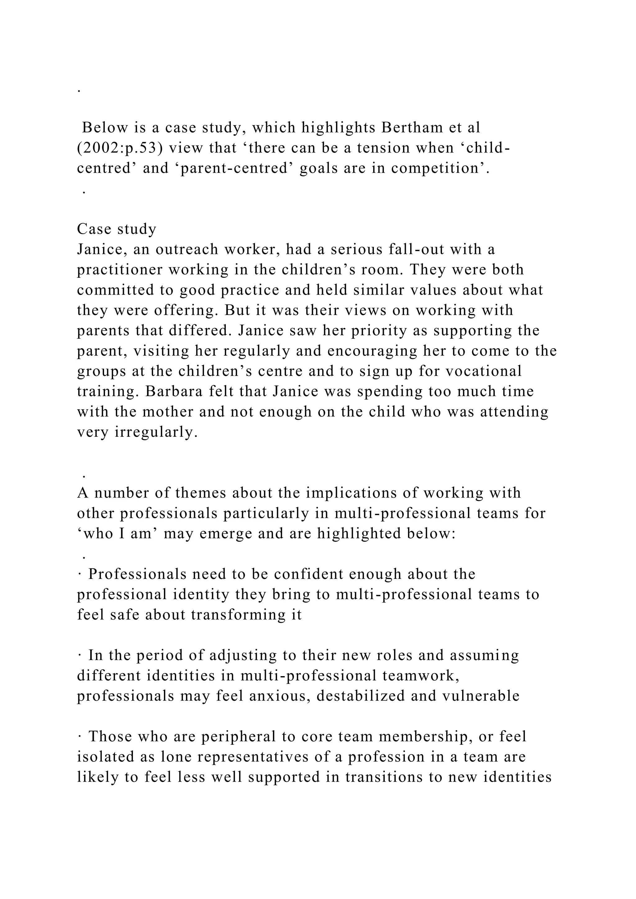 .
Below is a case study, which highlights Bertham et al
(2002:p.53) view that ‘there can be a tension when ‘child-
centred’ and ‘parent-centred’ goals are in competition’.
.
Case study
Janice, an outreach worker, had a serious fall-out with a
practitioner working in the children’s room. They were both
committed to good practice and held similar values about what
they were offering. But it was their views on working with
parents that differed. Janice saw her priority as supporting the
parent, visiting her regularly and encouraging her to come to the
groups at the children’s centre and to sign up for vocational
training. Barbara felt that Janice was spending too much time
with the mother and not enough on the child who was attending
very irregularly.
.
A number of themes about the implications of working with
other professionals particularly in multi-professional teams for
‘who I am’ may emerge and are highlighted below:
.
· Professionals need to be confident enough about the
professional identity they bring to multi-professional teams to
feel safe about transforming it
· In the period of adjusting to their new roles and assuming
different identities in multi-professional teamwork,
professionals may feel anxious, destabilized and vulnerable
· Those who are peripheral to core team membership, or feel
isolated as lone representatives of a profession in a team are
likely to feel less well supported in transitions to new identities
 