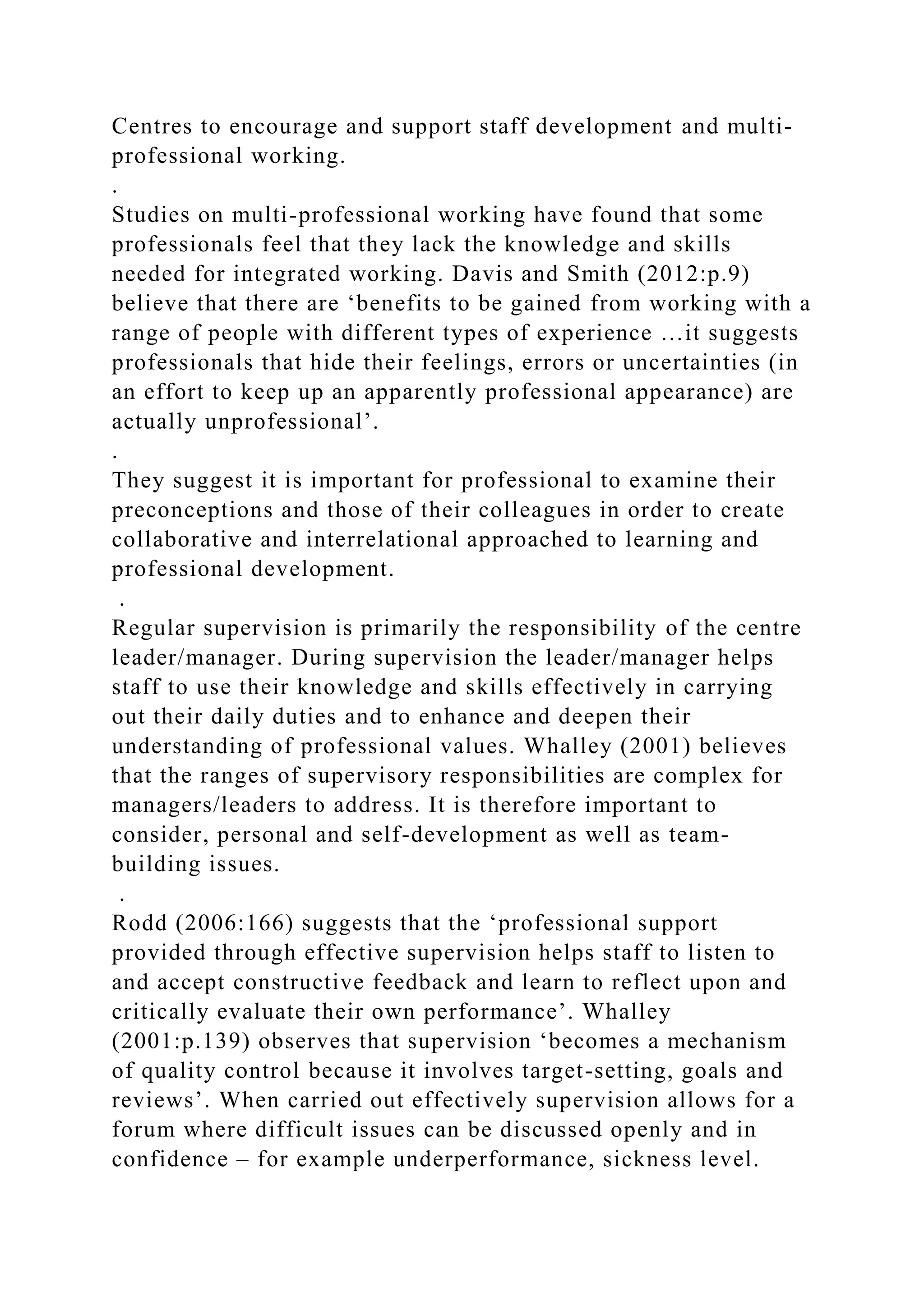 Centres to encourage and support staff development and multi-
professional working.
.
Studies on multi-professional working have found that some
professionals feel that they lack the knowledge and skills
needed for integrated working. Davis and Smith (2012:p.9)
believe that there are ‘benefits to be gained from working with a
range of people with different types of experience …it suggests
professionals that hide their feelings, errors or uncertainties (in
an effort to keep up an apparently professional appearance) are
actually unprofessional’.
.
They suggest it is important for professional to examine their
preconceptions and those of their colleagues in order to create
collaborative and interrelational approached to learning and
professional development.
.
Regular supervision is primarily the responsibility of the centre
leader/manager. During supervision the leader/manager helps
staff to use their knowledge and skills effectively in carrying
out their daily duties and to enhance and deepen their
understanding of professional values. Whalley (2001) believes
that the ranges of supervisory responsibilities are complex for
managers/leaders to address. It is therefore important to
consider, personal and self-development as well as team-
building issues.
.
Rodd (2006:166) suggests that the ‘professional support
provided through effective supervision helps staff to listen to
and accept constructive feedback and learn to reflect upon and
critically evaluate their own performance’. Whalley
(2001:p.139) observes that supervision ‘becomes a mechanism
of quality control because it involves target-setting, goals and
reviews’. When carried out effectively supervision allows for a
forum where difficult issues can be discussed openly and in
confidence – for example underperformance, sickness level.
 
