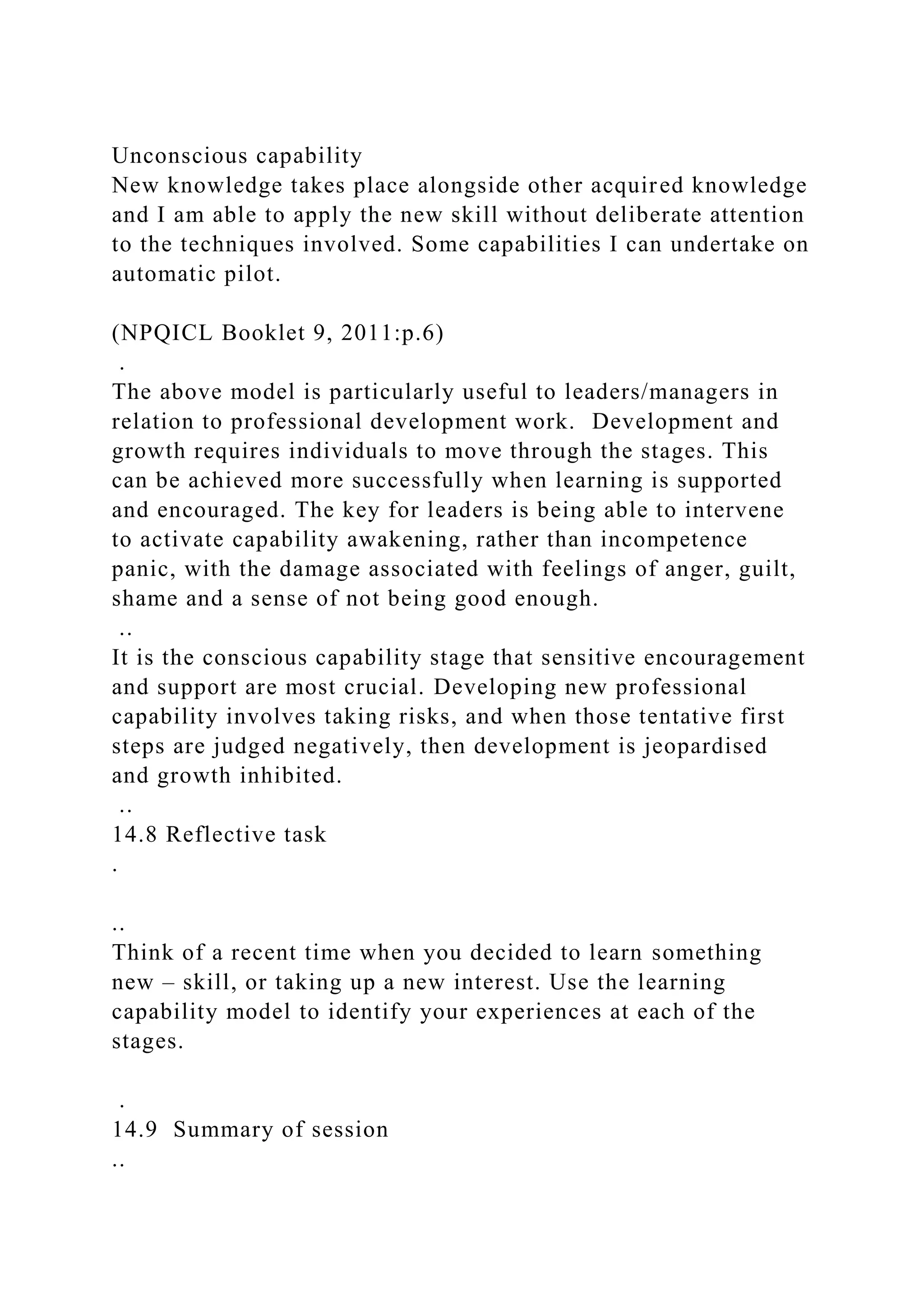 Unconscious capability
New knowledge takes place alongside other acquired knowledge
and I am able to apply the new skill without deliberate attention
to the techniques involved. Some capabilities I can undertake on
automatic pilot.
(NPQICL Booklet 9, 2011:p.6)
.
The above model is particularly useful to leaders/managers in
relation to professional development work. Development and
growth requires individuals to move through the stages. This
can be achieved more successfully when learning is supported
and encouraged. The key for leaders is being able to intervene
to activate capability awakening, rather than incompetence
panic, with the damage associated with feelings of anger, guilt,
shame and a sense of not being good enough.
..
It is the conscious capability stage that sensitive encouragement
and support are most crucial. Developing new professional
capability involves taking risks, and when those tentative first
steps are judged negatively, then development is jeopardised
and growth inhibited.
..
14.8 Reflective task
.
..
Think of a recent time when you decided to learn something
new – skill, or taking up a new interest. Use the learning
capability model to identify your experiences at each of the
stages.
.
14.9 Summary of session
..
 