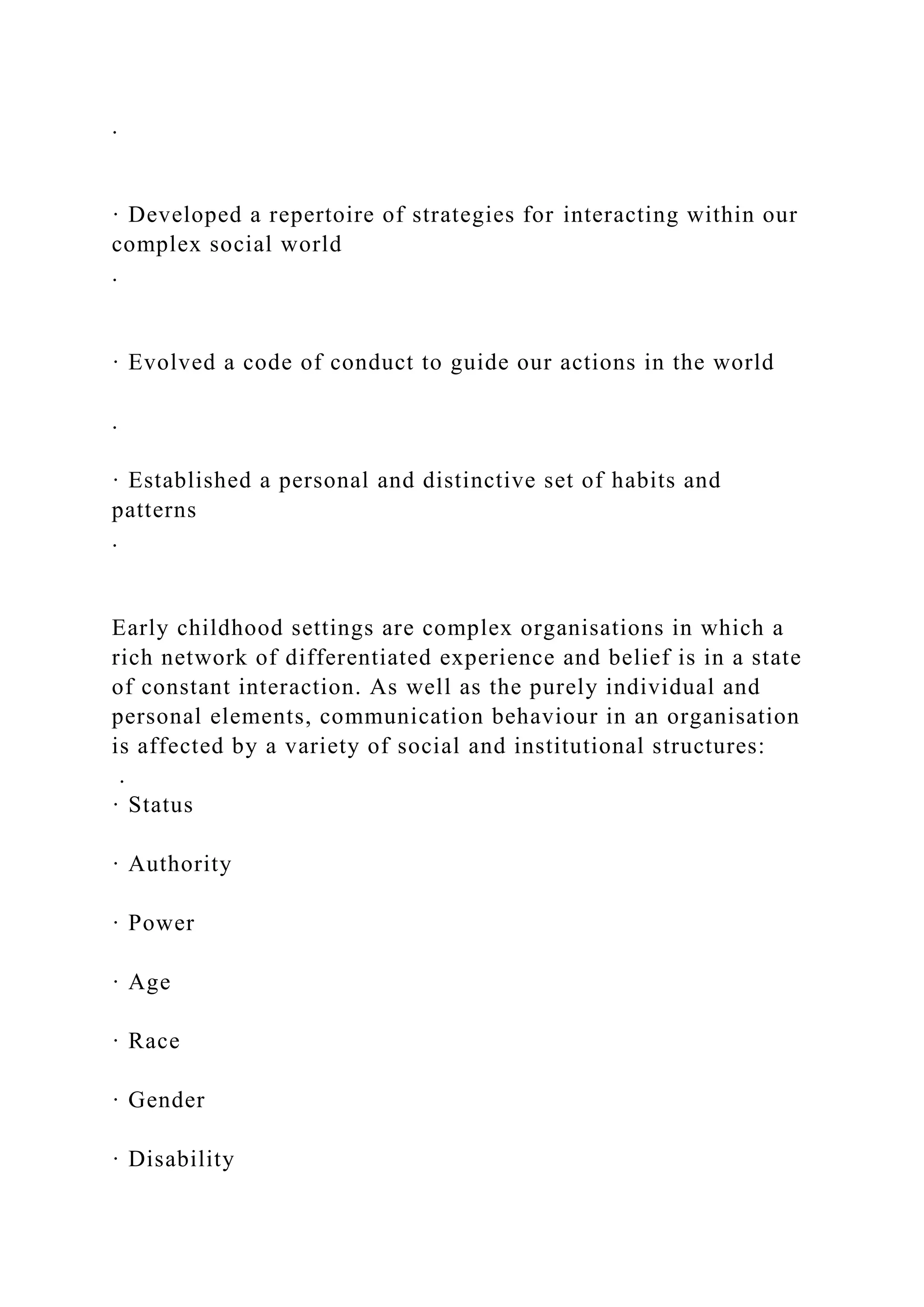 .
· Developed a repertoire of strategies for interacting within our
complex social world
.
· Evolved a code of conduct to guide our actions in the world
.
· Established a personal and distinctive set of habits and
patterns
.
Early childhood settings are complex organisations in which a
rich network of differentiated experience and belief is in a state
of constant interaction. As well as the purely individual and
personal elements, communication behaviour in an organisation
is affected by a variety of social and institutional structures:
.
· Status
· Authority
· Power
· Age
· Race
· Gender
· Disability
 