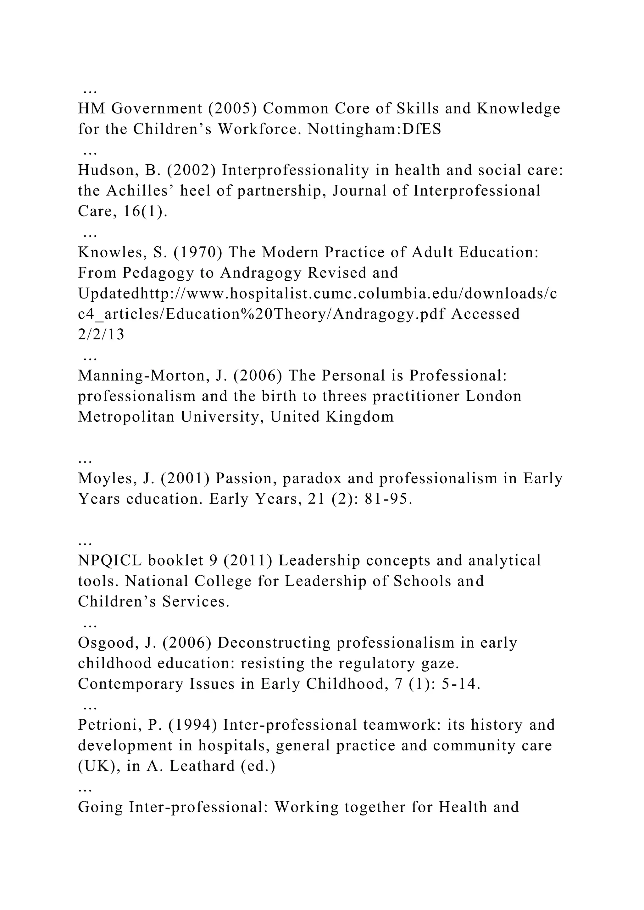 ...
HM Government (2005) Common Core of Skills and Knowledge
for the Children’s Workforce. Nottingham:DfES
...
Hudson, B. (2002) Interprofessionality in health and social care:
the Achilles’ heel of partnership, Journal of Interprofessional
Care, 16(1).
...
Knowles, S. (1970) The Modern Practice of Adult Education:
From Pedagogy to Andragogy Revised and
Updatedhttp://www.hospitalist.cumc.columbia.edu/downloads/c
c4_articles/Education%20Theory/Andragogy.pdf Accessed
2/2/13
...
Manning-Morton, J. (2006) The Personal is Professional:
professionalism and the birth to threes practitioner London
Metropolitan University, United Kingdom
...
Moyles, J. (2001) Passion, paradox and professionalism in Early
Years education. Early Years, 21 (2): 81-95.
...
NPQICL booklet 9 (2011) Leadership concepts and analytical
tools. National College for Leadership of Schools and
Children’s Services.
...
Osgood, J. (2006) Deconstructing professionalism in early
childhood education: resisting the regulatory gaze.
Contemporary Issues in Early Childhood, 7 (1): 5-14.
...
Petrioni, P. (1994) Inter-professional teamwork: its history and
development in hospitals, general practice and community care
(UK), in A. Leathard (ed.)
...
Going Inter-professional: Working together for Health and
 