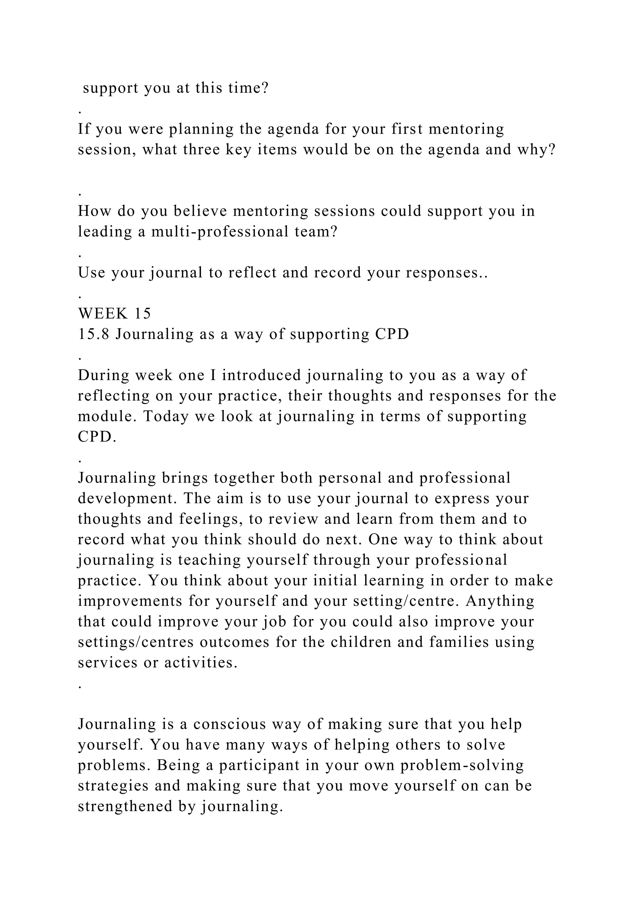 support you at this time?
.
If you were planning the agenda for your first mentoring
session, what three key items would be on the agenda and why?
.
How do you believe mentoring sessions could support you in
leading a multi-professional team?
.
Use your journal to reflect and record your responses..
.
WEEK 15
15.8 Journaling as a way of supporting CPD
.
During week one I introduced journaling to you as a way of
reflecting on your practice, their thoughts and responses for the
module. Today we look at journaling in terms of supporting
CPD.
.
Journaling brings together both personal and professional
development. The aim is to use your journal to express your
thoughts and feelings, to review and learn from them and to
record what you think should do next. One way to think about
journaling is teaching yourself through your professional
practice. You think about your initial learning in order to make
improvements for yourself and your setting/centre. Anything
that could improve your job for you could also improve your
settings/centres outcomes for the children and families using
services or activities.
.
Journaling is a conscious way of making sure that you help
yourself. You have many ways of helping others to solve
problems. Being a participant in your own problem-solving
strategies and making sure that you move yourself on can be
strengthened by journaling.
 