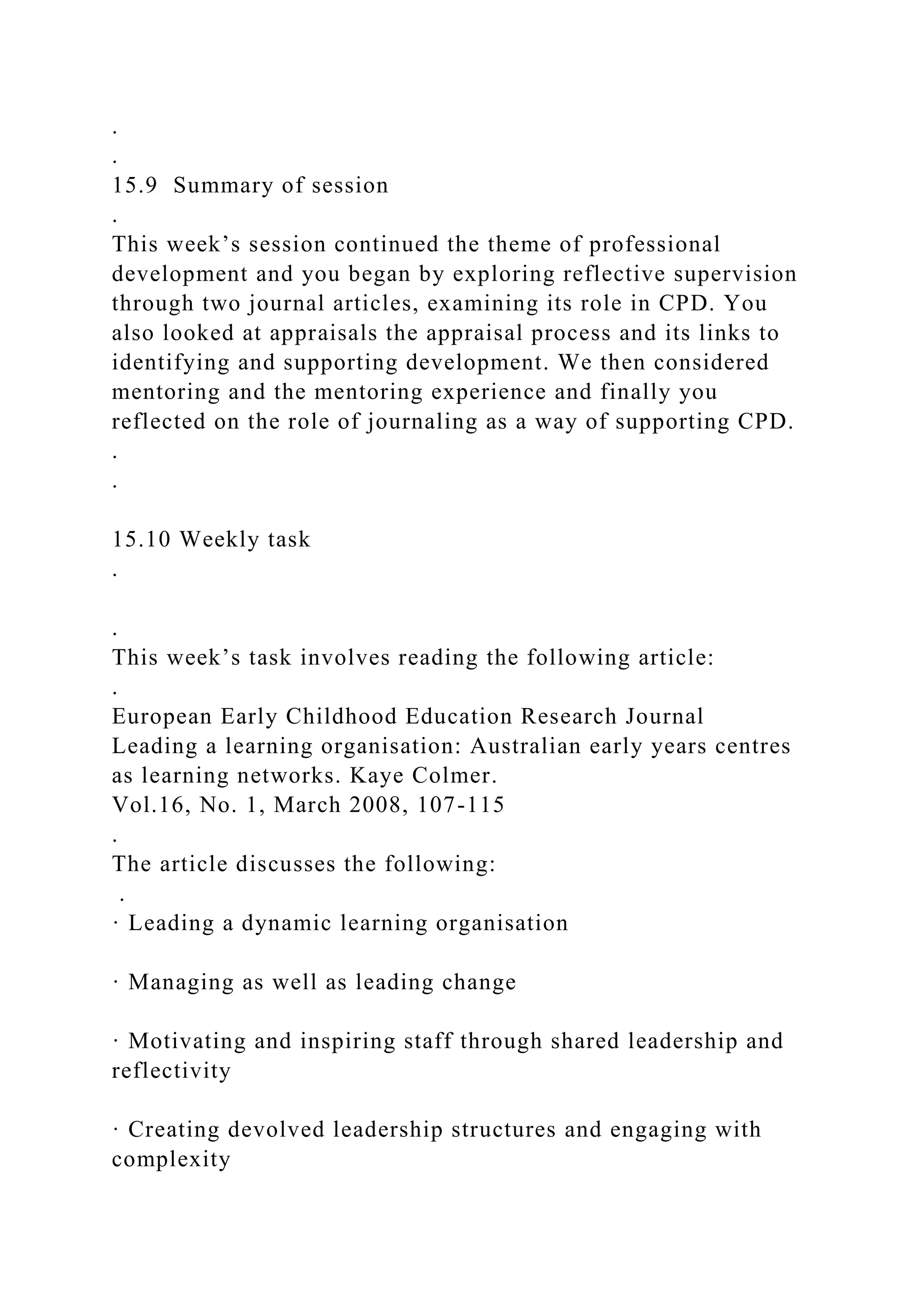.
.
15.9 Summary of session
.
This week’s session continued the theme of professional
development and you began by exploring reflective supervision
through two journal articles, examining its role in CPD. You
also looked at appraisals the appraisal process and its links to
identifying and supporting development. We then considered
mentoring and the mentoring experience and finally you
reflected on the role of journaling as a way of supporting CPD.
.
.
15.10 Weekly task
.
.
This week’s task involves reading the following article:
.
European Early Childhood Education Research Journal
Leading a learning organisation: Australian early years centres
as learning networks. Kaye Colmer.
Vol.16, No. 1, March 2008, 107-115
.
The article discusses the following:
.
· Leading a dynamic learning organisation
· Managing as well as leading change
· Motivating and inspiring staff through shared leadership and
reflectivity
· Creating devolved leadership structures and engaging with
complexity
 