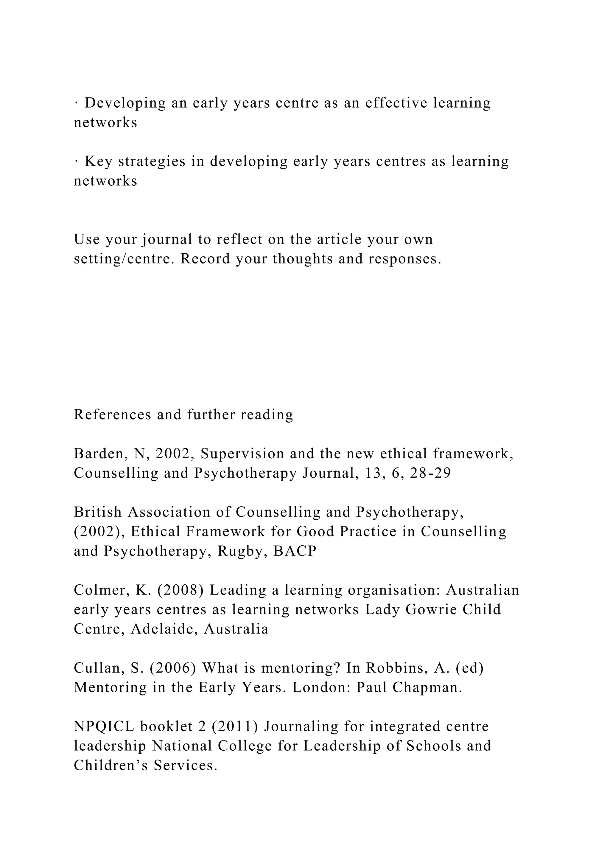 · Developing an early years centre as an effective learning
networks
· Key strategies in developing early years centres as learning
networks
Use your journal to reflect on the article your own
setting/centre. Record your thoughts and responses.
References and further reading
Barden, N, 2002, Supervision and the new ethical framework,
Counselling and Psychotherapy Journal, 13, 6, 28-29
British Association of Counselling and Psychotherapy,
(2002), Ethical Framework for Good Practice in Counselling
and Psychotherapy, Rugby, BACP
Colmer, K. (2008) Leading a learning organisation: Australian
early years centres as learning networks Lady Gowrie Child
Centre, Adelaide, Australia
Cullan, S. (2006) What is mentoring? In Robbins, A. (ed)
Mentoring in the Early Years. London: Paul Chapman.
NPQICL booklet 2 (2011) Journaling for integrated centre
leadership National College for Leadership of Schools and
Children’s Services.
 