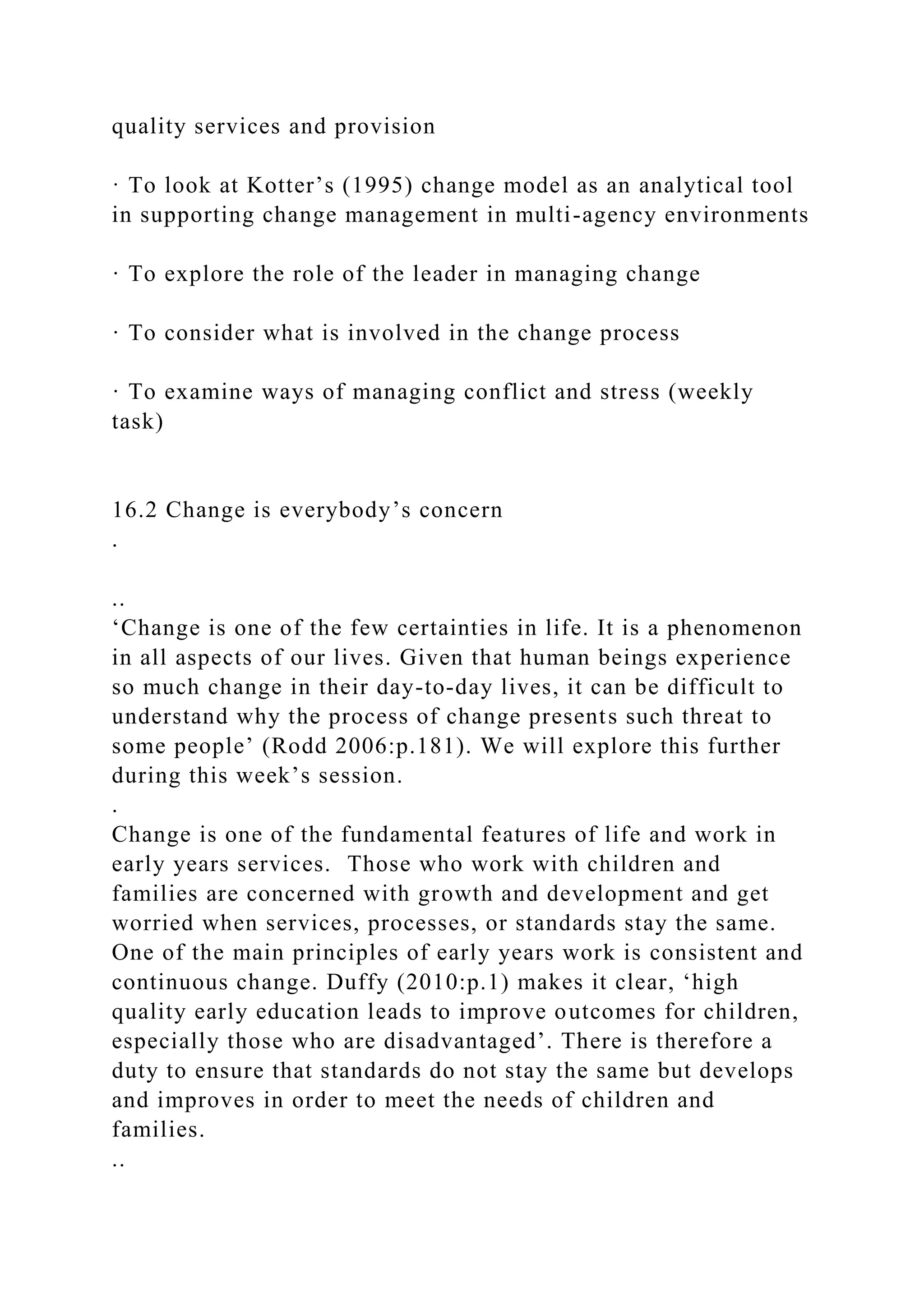 quality services and provision
· To look at Kotter’s (1995) change model as an analytical tool
in supporting change management in multi-agency environments
· To explore the role of the leader in managing change
· To consider what is involved in the change process
· To examine ways of managing conflict and stress (weekly
task)
16.2 Change is everybody’s concern
.
..
‘Change is one of the few certainties in life. It is a phenomenon
in all aspects of our lives. Given that human beings experience
so much change in their day-to-day lives, it can be difficult to
understand why the process of change presents such threat to
some people’ (Rodd 2006:p.181). We will explore this further
during this week’s session.
.
Change is one of the fundamental features of life and work in
early years services. Those who work with children and
families are concerned with growth and development and get
worried when services, processes, or standards stay the same.
One of the main principles of early years work is consistent and
continuous change. Duffy (2010:p.1) makes it clear, ‘high
quality early education leads to improve outcomes for children,
especially those who are disadvantaged’. There is therefore a
duty to ensure that standards do not stay the same but develops
and improves in order to meet the needs of children and
families.
..
 