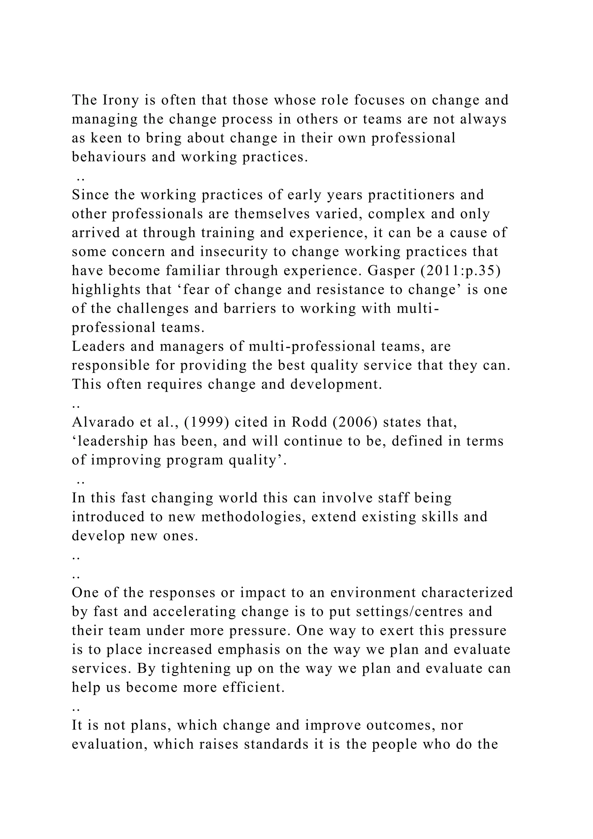 The Irony is often that those whose role focuses on change and
managing the change process in others or teams are not always
as keen to bring about change in their own professional
behaviours and working practices.
..
Since the working practices of early years practitioners and
other professionals are themselves varied, complex and only
arrived at through training and experience, it can be a cause of
some concern and insecurity to change working practices that
have become familiar through experience. Gasper (2011:p.35)
highlights that ‘fear of change and resistance to change’ is one
of the challenges and barriers to working with multi-
professional teams.
Leaders and managers of multi-professional teams, are
responsible for providing the best quality service that they can.
This often requires change and development.
..
Alvarado et al., (1999) cited in Rodd (2006) states that,
‘leadership has been, and will continue to be, defined in terms
of improving program quality’.
..
In this fast changing world this can involve staff being
introduced to new methodologies, extend existing skills and
develop new ones.
..
..
One of the responses or impact to an environment characterized
by fast and accelerating change is to put settings/centres and
their team under more pressure. One way to exert this pressure
is to place increased emphasis on the way we plan and evaluate
services. By tightening up on the way we plan and evaluate can
help us become more efficient.
..
It is not plans, which change and improve outcomes, nor
evaluation, which raises standards it is the people who do the
 