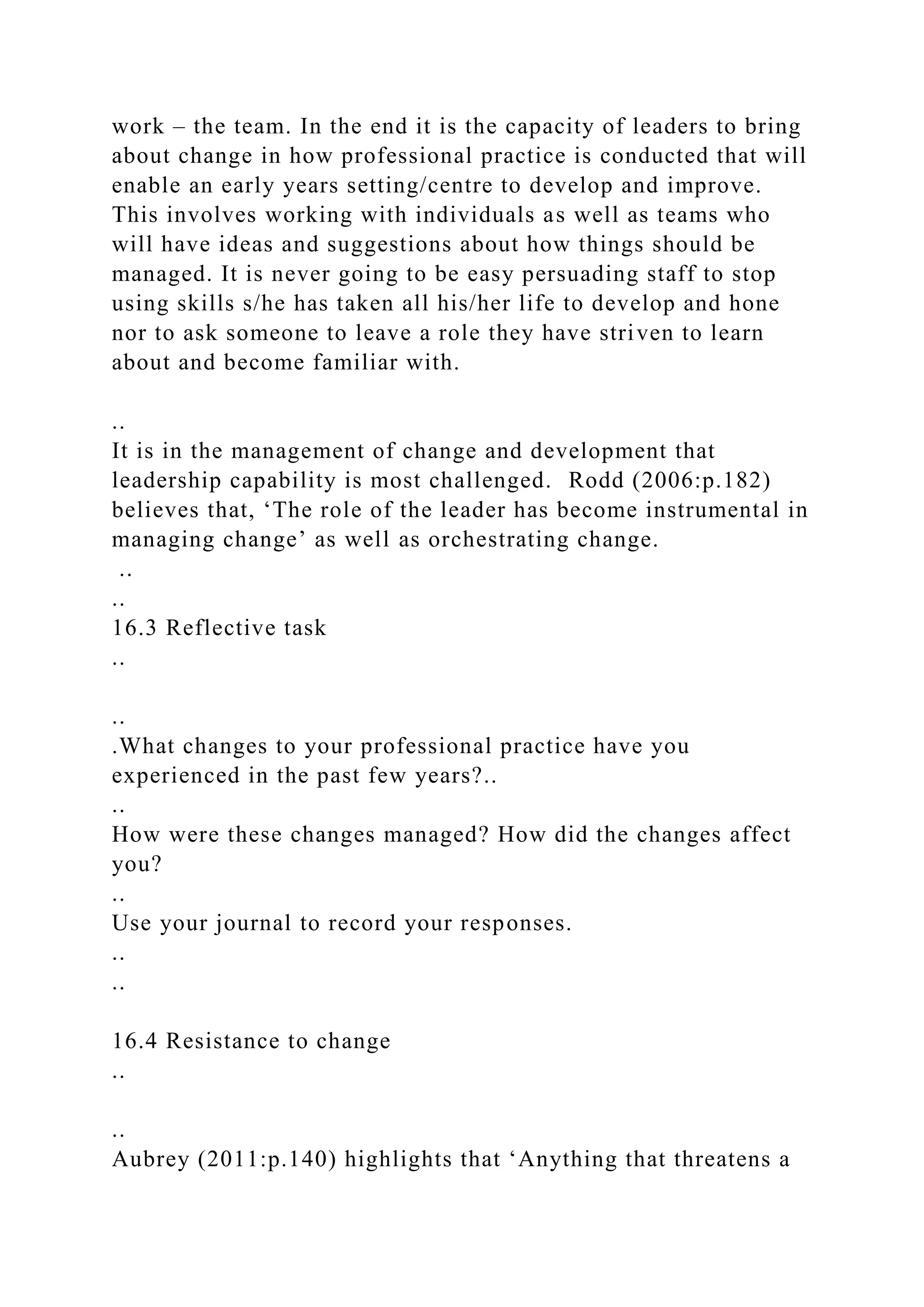work – the team. In the end it is the capacity of leaders to bring
about change in how professional practice is conducted that will
enable an early years setting/centre to develop and improve.
This involves working with individuals as well as teams who
will have ideas and suggestions about how things should be
managed. It is never going to be easy persuading staff to stop
using skills s/he has taken all his/her life to develop and hone
nor to ask someone to leave a role they have striven to learn
about and become familiar with.
..
It is in the management of change and development that
leadership capability is most challenged. Rodd (2006:p.182)
believes that, ‘The role of the leader has become instrumental in
managing change’ as well as orchestrating change.
..
..
16.3 Reflective task
..
..
.What changes to your professional practice have you
experienced in the past few years?..
..
How were these changes managed? How did the changes affect
you?
..
Use your journal to record your responses.
..
..
16.4 Resistance to change
..
..
Aubrey (2011:p.140) highlights that ‘Anything that threatens a
 