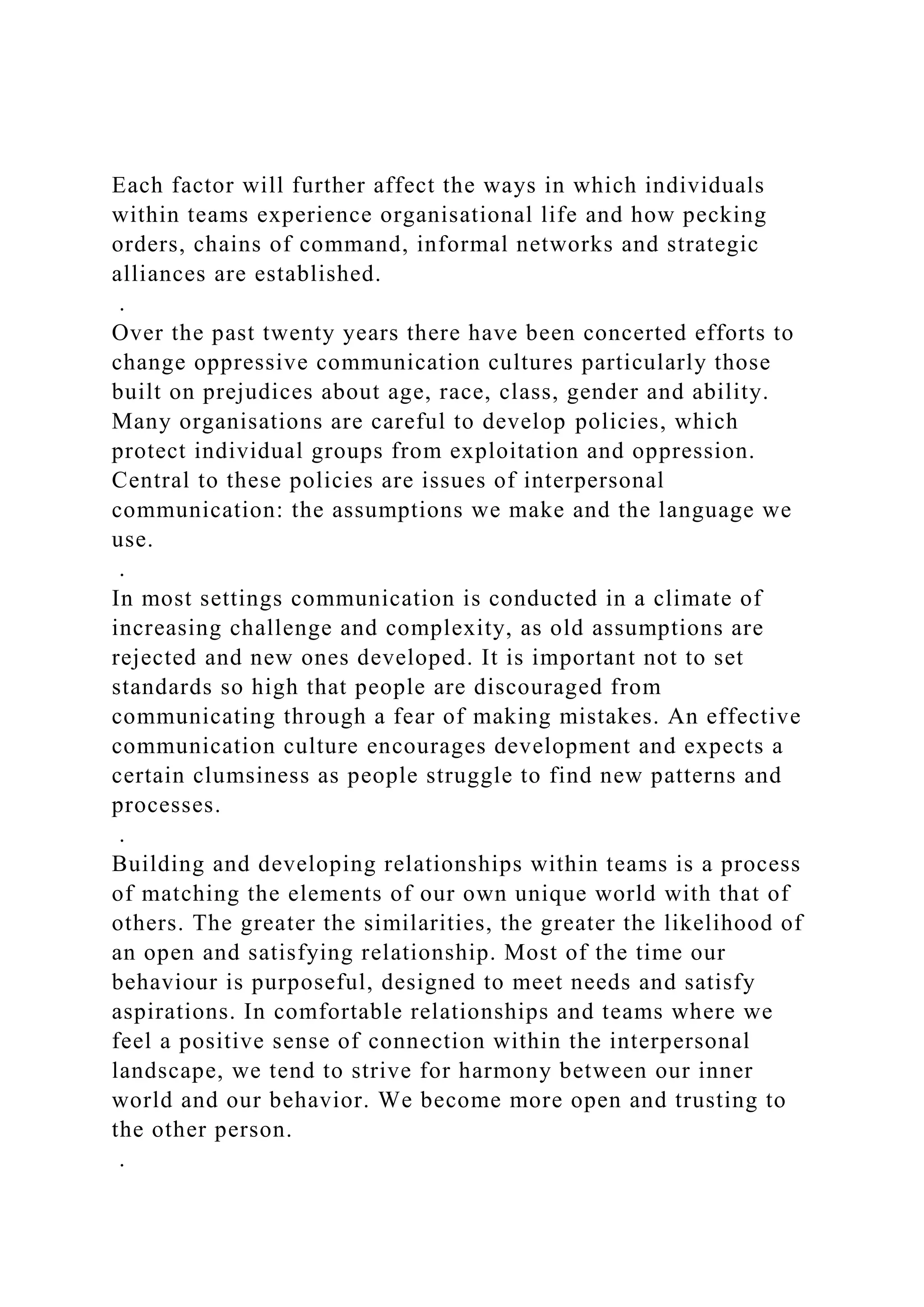 Each factor will further affect the ways in which individuals
within teams experience organisational life and how pecking
orders, chains of command, informal networks and strategic
alliances are established.
.
Over the past twenty years there have been concerted efforts to
change oppressive communication cultures particularly those
built on prejudices about age, race, class, gender and ability.
Many organisations are careful to develop policies, which
protect individual groups from exploitation and oppression.
Central to these policies are issues of interpersonal
communication: the assumptions we make and the language we
use.
.
In most settings communication is conducted in a climate of
increasing challenge and complexity, as old assumptions are
rejected and new ones developed. It is important not to set
standards so high that people are discouraged from
communicating through a fear of making mistakes. An effective
communication culture encourages development and expects a
certain clumsiness as people struggle to find new patterns and
processes.
.
Building and developing relationships within teams is a process
of matching the elements of our own unique world with that of
others. The greater the similarities, the greater the likelihood of
an open and satisfying relationship. Most of the time our
behaviour is purposeful, designed to meet needs and satisfy
aspirations. In comfortable relationships and teams where we
feel a positive sense of connection within the interpersonal
landscape, we tend to strive for harmony between our inner
world and our behavior. We become more open and trusting to
the other person.
.
 